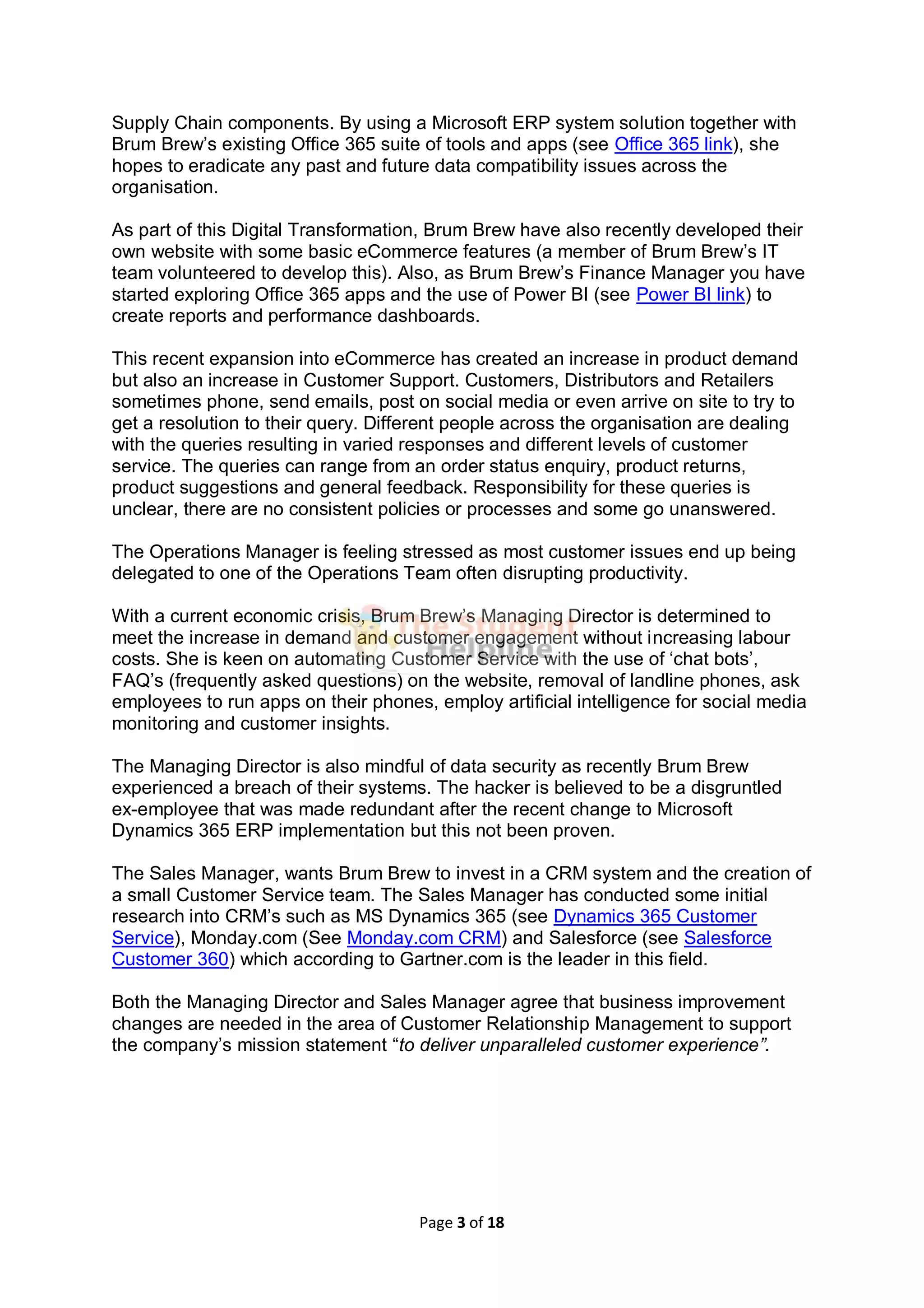 Page 3 of 18
Supply Chain components. By using a Microsoft ERP system solution together with
Brum Brew’s existing Office 365 suite of tools and apps (see Office 365 link), she
hopes to eradicate any past and future data compatibility issues across the
organisation.
As part of this Digital Transformation, Brum Brew have also recently developed their
own website with some basic eCommerce features (a member of Brum Brew’s IT
team volunteered to develop this). Also, as Brum Brew’s Finance Manager you have
started exploring Office 365 apps and the use of Power BI (see Power BI link) to
create reports and performance dashboards.
This recent expansion into eCommerce has created an increase in product demand
but also an increase in Customer Support. Customers, Distributors and Retailers
sometimes phone, send emails, post on social media or even arrive on site to try to
get a resolution to their query. Different people across the organisation are dealing
with the queries resulting in varied responses and different levels of customer
service. The queries can range from an order status enquiry, product returns,
product suggestions and general feedback. Responsibility for these queries is
unclear, there are no consistent policies or processes and some go unanswered.
The Operations Manager is feeling stressed as most customer issues end up being
delegated to one of the Operations Team often disrupting productivity.
With a current economic crisis, Brum Brew’s Managing Director is determined to
meet the increase in demand and customer engagement without increasing labour
costs. She is keen on automating Customer Service with the use of ‘chat bots’,
FAQ’s (frequently asked questions) on the website, removal of landline phones, ask
employees to run apps on their phones, employ artificial intelligence for social media
monitoring and customer insights.
The Managing Director is also mindful of data security as recently Brum Brew
experienced a breach of their systems. The hacker is believed to be a disgruntled
ex-employee that was made redundant after the recent change to Microsoft
Dynamics 365 ERP implementation but this not been proven.
The Sales Manager, wants Brum Brew to invest in a CRM system and the creation of
a small Customer Service team. The Sales Manager has conducted some initial
research into CRM’s such as MS Dynamics 365 (see Dynamics 365 Customer
Service), Monday.com (See Monday.com CRM) and Salesforce (see Salesforce
Customer 360) which according to Gartner.com is the leader in this field.
Both the Managing Director and Sales Manager agree that business improvement
changes are needed in the area of Customer Relationship Management to support
the company’s mission statement “to deliver unparalleled customer experience”.
 