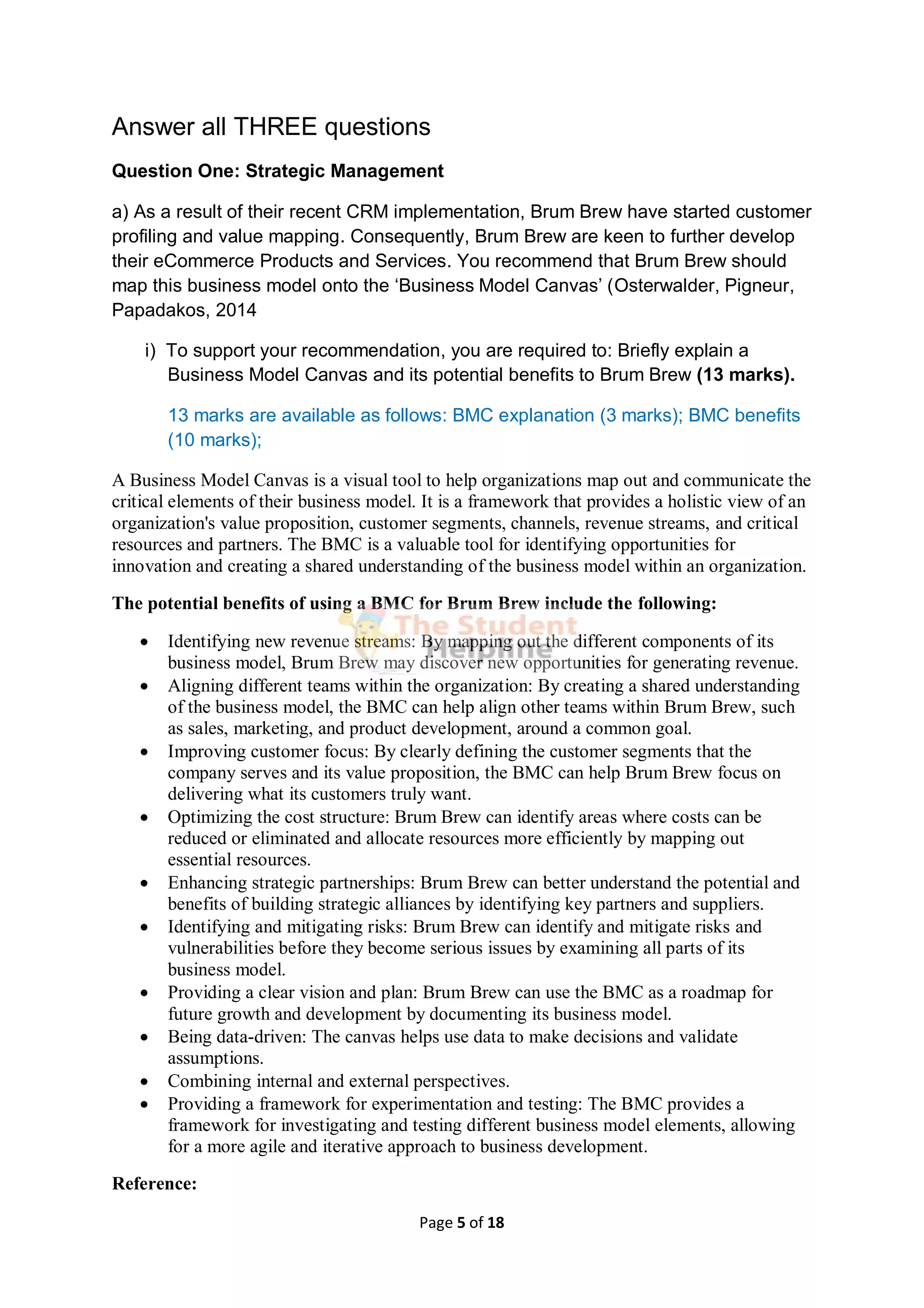 Page 5 of 18
Answer all THREE questions
Question One: Strategic Management
a) As a result of their recent CRM implementation, Brum Brew have started customer
profiling and value mapping. Consequently, Brum Brew are keen to further develop
their eCommerce Products and Services. You recommend that Brum Brew should
map this business model onto the ‘Business Model Canvas’ (Osterwalder, Pigneur,
Papadakos, 2014
i) To support your recommendation, you are required to: Briefly explain a
Business Model Canvas and its potential benefits to Brum Brew (13 marks).
13 marks are available as follows: BMC explanation (3 marks); BMC benefits
(10 marks);
A Business Model Canvas is a visual tool to help organizations map out and communicate the
critical elements of their business model. It is a framework that provides a holistic view of an
organization's value proposition, customer segments, channels, revenue streams, and critical
resources and partners. The BMC is a valuable tool for identifying opportunities for
innovation and creating a shared understanding of the business model within an organization.
The potential benefits of using a BMC for Brum Brew include the following:
 Identifying new revenue streams: By mapping out the different components of its
business model, Brum Brew may discover new opportunities for generating revenue.
 Aligning different teams within the organization: By creating a shared understanding
of the business model, the BMC can help align other teams within Brum Brew, such
as sales, marketing, and product development, around a common goal.
 Improving customer focus: By clearly defining the customer segments that the
company serves and its value proposition, the BMC can help Brum Brew focus on
delivering what its customers truly want.
 Optimizing the cost structure: Brum Brew can identify areas where costs can be
reduced or eliminated and allocate resources more efficiently by mapping out
essential resources.
 Enhancing strategic partnerships: Brum Brew can better understand the potential and
benefits of building strategic alliances by identifying key partners and suppliers.
 Identifying and mitigating risks: Brum Brew can identify and mitigate risks and
vulnerabilities before they become serious issues by examining all parts of its
business model.
 Providing a clear vision and plan: Brum Brew can use the BMC as a roadmap for
future growth and development by documenting its business model.
 Being data-driven: The canvas helps use data to make decisions and validate
assumptions.
 Combining internal and external perspectives.
 Providing a framework for experimentation and testing: The BMC provides a
framework for investigating and testing different business model elements, allowing
for a more agile and iterative approach to business development.
Reference:
 