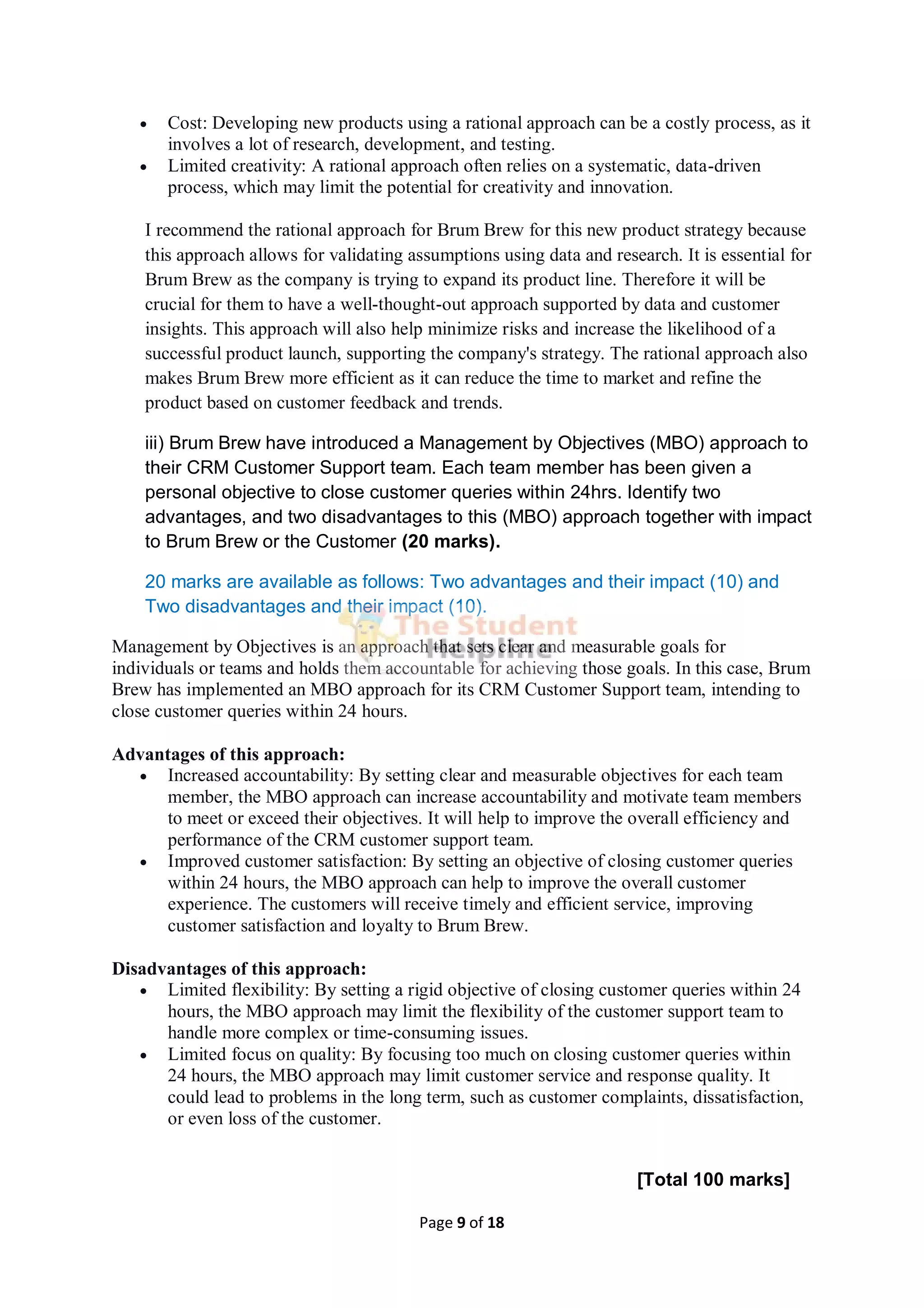 Page 9 of 18
 Cost: Developing new products using a rational approach can be a costly process, as it
involves a lot of research, development, and testing.
 Limited creativity: A rational approach often relies on a systematic, data-driven
process, which may limit the potential for creativity and innovation.
I recommend the rational approach for Brum Brew for this new product strategy because
this approach allows for validating assumptions using data and research. It is essential for
Brum Brew as the company is trying to expand its product line. Therefore it will be
crucial for them to have a well-thought-out approach supported by data and customer
insights. This approach will also help minimize risks and increase the likelihood of a
successful product launch, supporting the company's strategy. The rational approach also
makes Brum Brew more efficient as it can reduce the time to market and refine the
product based on customer feedback and trends.
iii) Brum Brew have introduced a Management by Objectives (MBO) approach to
their CRM Customer Support team. Each team member has been given a
personal objective to close customer queries within 24hrs. Identify two
advantages, and two disadvantages to this (MBO) approach together with impact
to Brum Brew or the Customer (20 marks).
20 marks are available as follows: Two advantages and their impact (10) and
Two disadvantages and their impact (10).
Management by Objectives is an approach that sets clear and measurable goals for
individuals or teams and holds them accountable for achieving those goals. In this case, Brum
Brew has implemented an MBO approach for its CRM Customer Support team, intending to
close customer queries within 24 hours.
Advantages of this approach:
 Increased accountability: By setting clear and measurable objectives for each team
member, the MBO approach can increase accountability and motivate team members
to meet or exceed their objectives. It will help to improve the overall efficiency and
performance of the CRM customer support team.
 Improved customer satisfaction: By setting an objective of closing customer queries
within 24 hours, the MBO approach can help to improve the overall customer
experience. The customers will receive timely and efficient service, improving
customer satisfaction and loyalty to Brum Brew.
Disadvantages of this approach:
 Limited flexibility: By setting a rigid objective of closing customer queries within 24
hours, the MBO approach may limit the flexibility of the customer support team to
handle more complex or time-consuming issues.
 Limited focus on quality: By focusing too much on closing customer queries within
24 hours, the MBO approach may limit customer service and response quality. It
could lead to problems in the long term, such as customer complaints, dissatisfaction,
or even loss of the customer.
[Total 100 marks]
 