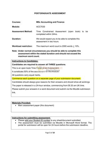 Page 1 of 18
POSTGRADUATE ASSESSMENT
Courses: MSc Accounting and Finance
Module: ACC7030
Assessment Method: Time Constrained Assessment (open book) to be
completed within 24hrs.
Duration: We would expect you to be able to complete this
assessment in two hours
Workload restriction: The maximum word count is 2000 words + 10%.
Note: Under normal circumstances you should be able to complete this
assessment within the stated duration and should not exceed the
maximum word count.
Instructions to Candidates:
Candidates are required to answer all THREE questions.
This is an open book Time Constrained Assessment.
It constitutes 50% of the assessment for this module.
All questions carry equal marks.
Commence each question on a separate page of your submission document.
Candidates should always give reasons for their answers and should show all workings
The paper is released in a 24-hour window, commencing from 09.30 am UK time.
Please submit your answers in a word document and submit via the Moodle submission
link.
Materials Provided:
 Main assessment paper (this document)
Instructions for submitting assessment:
 Please add your Student ID number to any sheet/document submitted.
 The assessment must be submitted via Moodle in Microsoft Word format. The
portal for submission will be open for 24 hours before the submission deadline.
 
