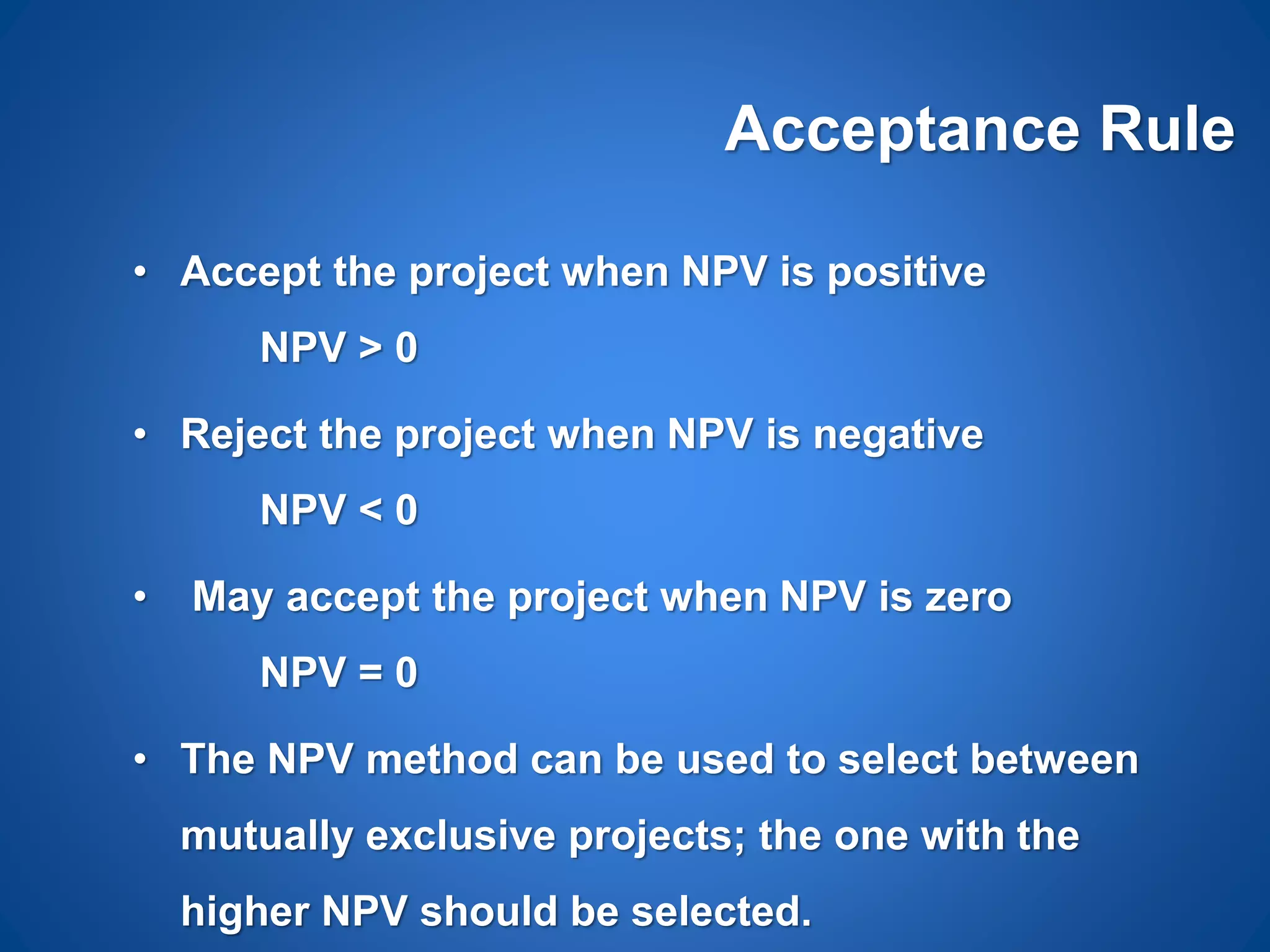 Acceptance Rule
• Accept the project when NPV is positive
NPV > 0
• Reject the project when NPV is negative
NPV < 0
• May accept the project when NPV is zero
NPV = 0
• The NPV method can be used to select between
mutually exclusive projects; the one with the
higher NPV should be selected.
 