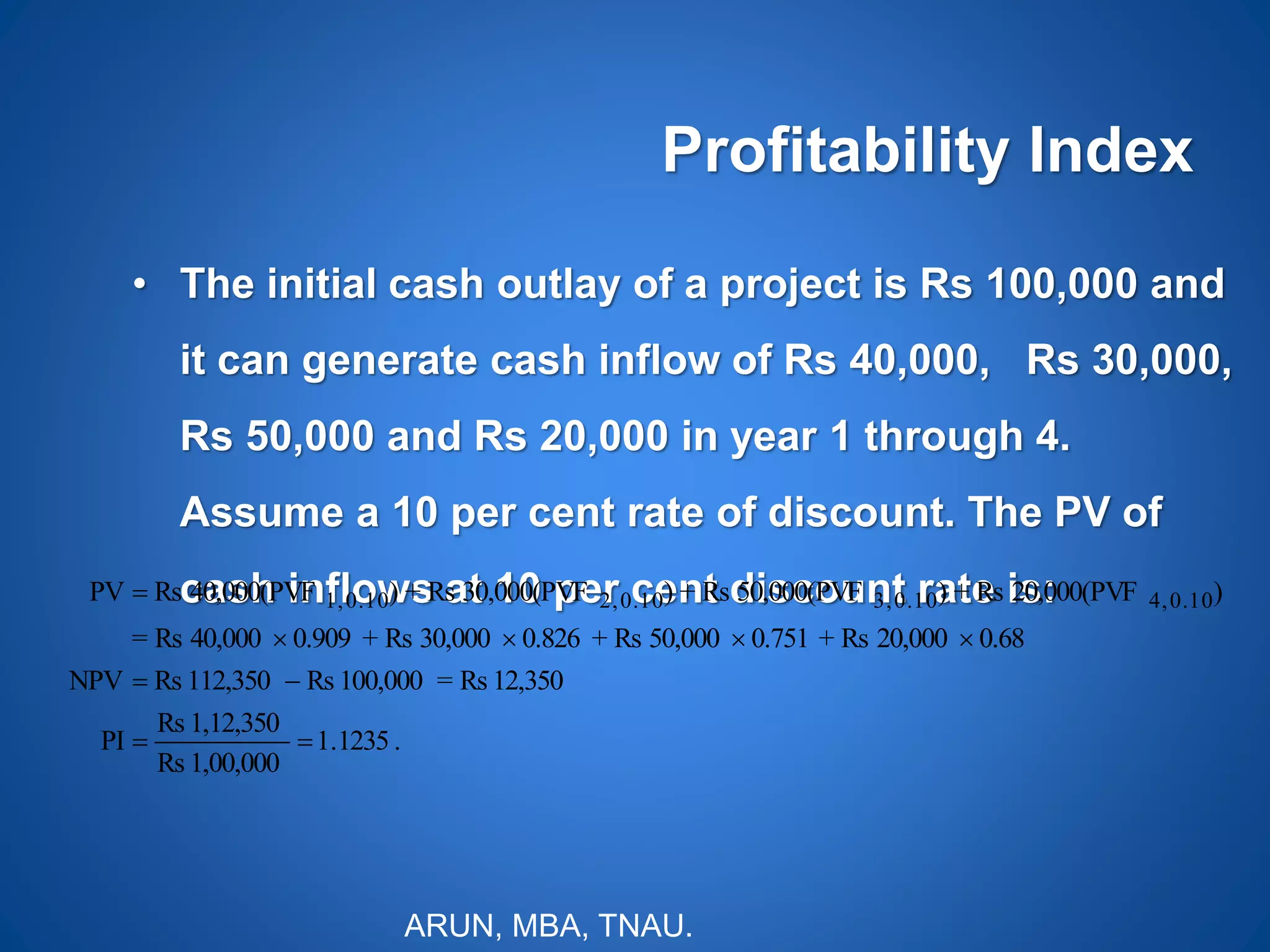 Profitability Index
• The initial cash outlay of a project is Rs 100,000 and
it can generate cash inflow of Rs 40,000, Rs 30,000,
Rs 50,000 and Rs 20,000 in year 1 through 4.
Assume a 10 per cent rate of discount. The PV of
cash inflows at 10 per cent discount rate is:
.1235.1
1,00,000Rs
1,12,350Rs
PI
12,350Rs=100,000Rs112,350RsNPV
0.6820,000Rs+0.75150,000Rs+0.82630,000Rs+0.90940,000Rs=
)20,000(PVFRs+)50,000(PVFRs+)30,000(PVFRs+)40,000(PVFRsPV 0.104,0.103,0.102,0.101,




ARUN, MBA, TNAU.
 