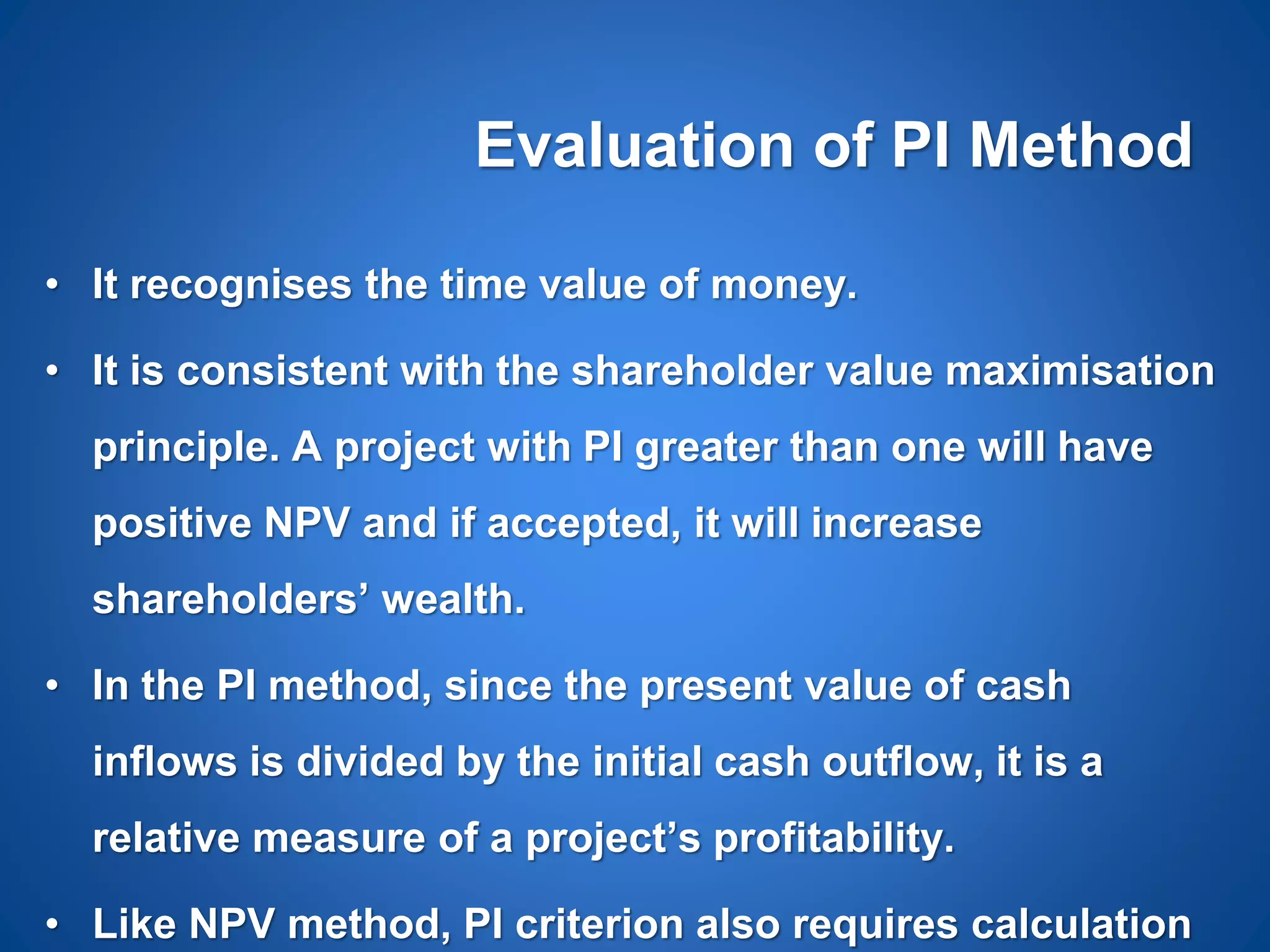 Evaluation of PI Method
• It recognises the time value of money.
• It is consistent with the shareholder value maximisation
principle. A project with PI greater than one will have
positive NPV and if accepted, it will increase
shareholders’ wealth.
• In the PI method, since the present value of cash
inflows is divided by the initial cash outflow, it is a
relative measure of a project’s profitability.
• Like NPV method, PI criterion also requires calculation
 