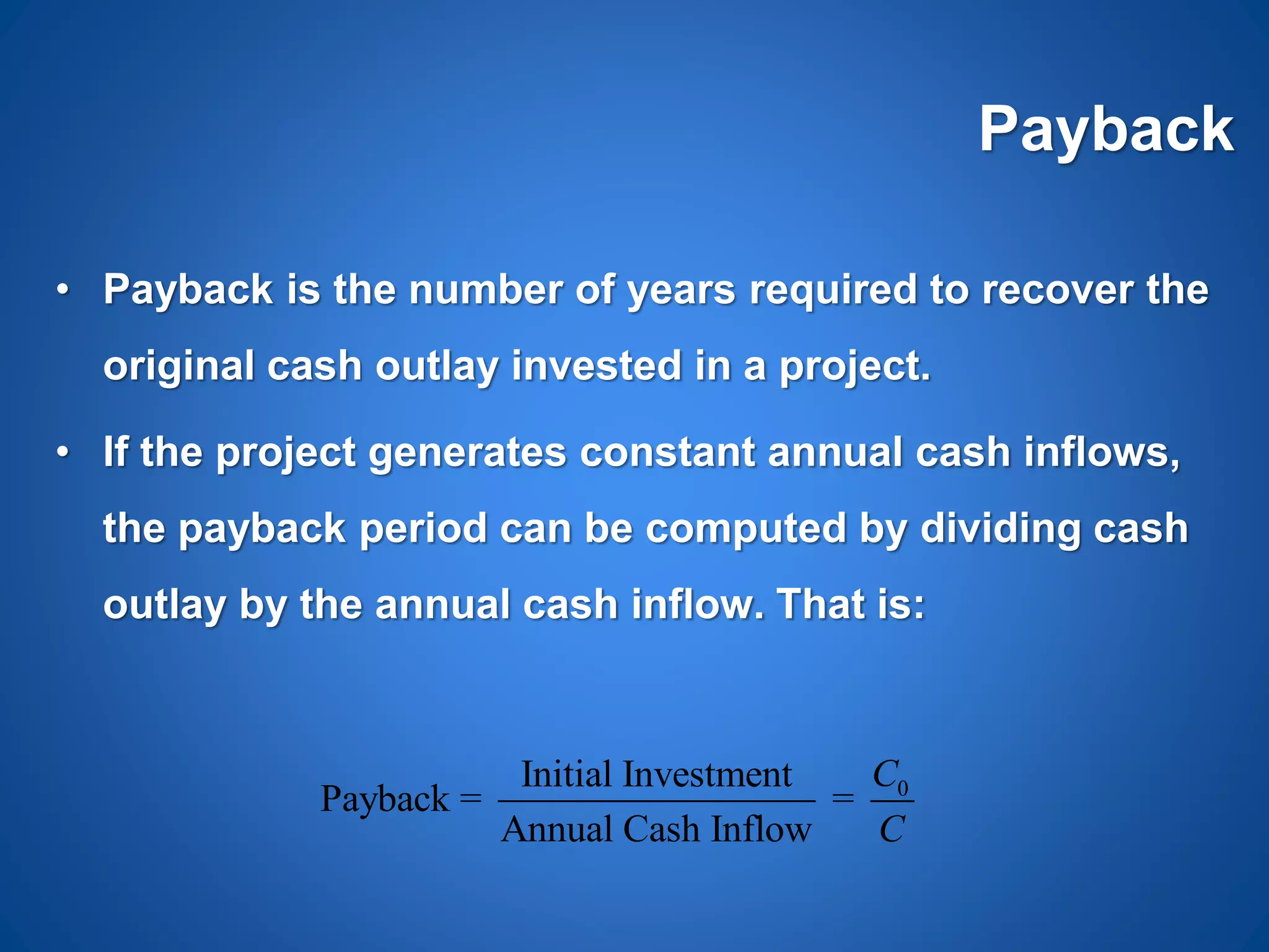 Payback
• Payback is the number of years required to recover the
original cash outlay invested in a project.
• If the project generates constant annual cash inflows,
the payback period can be computed by dividing cash
outlay by the annual cash inflow. That is:
0Initial Investment
Payback = =
Annual Cash Inflow
C
C
 