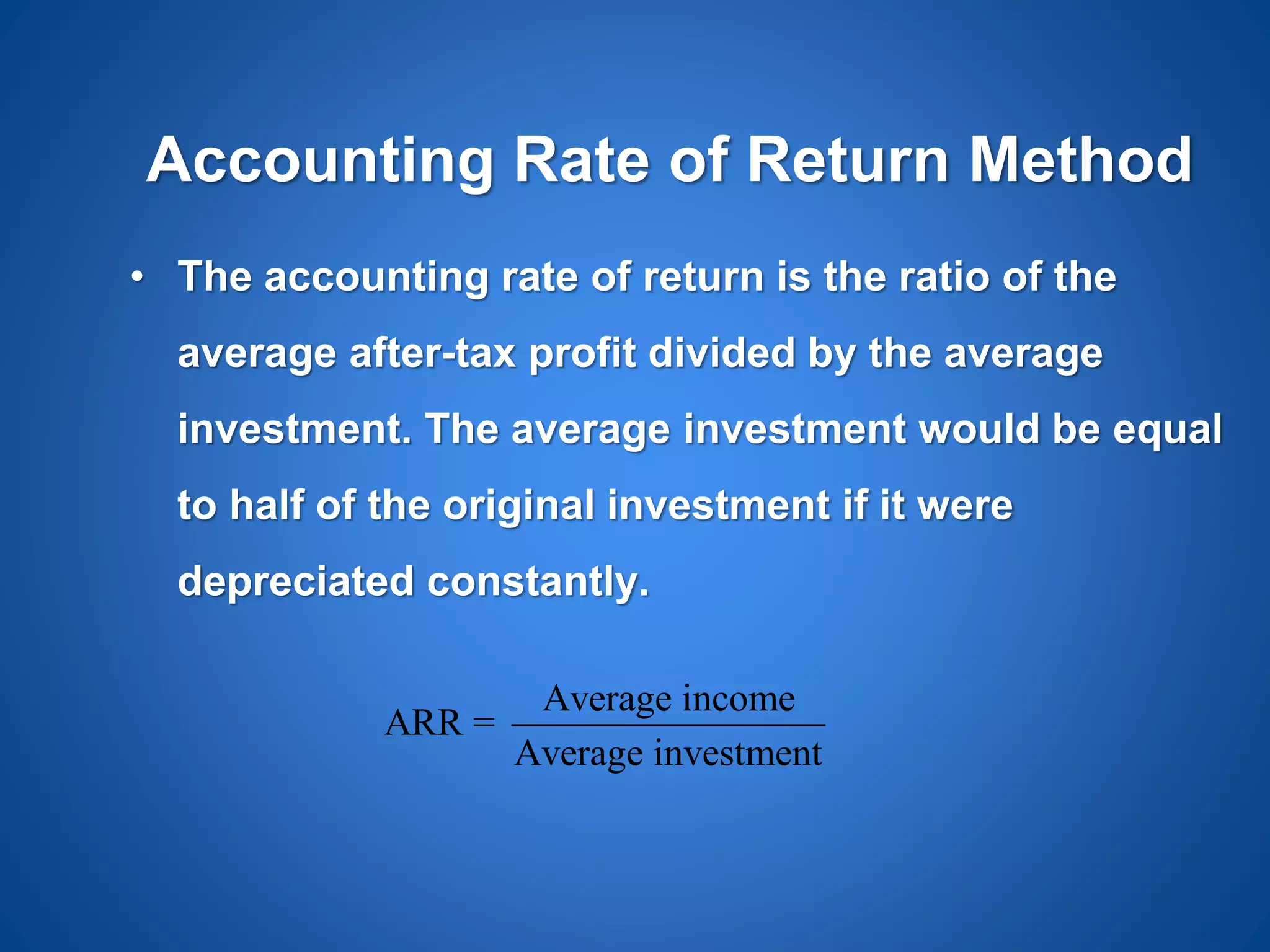 Accounting Rate of Return Method
• The accounting rate of return is the ratio of the
average after-tax profit divided by the average
investment. The average investment would be equal
to half of the original investment if it were
depreciated constantly.
Average income
ARR =
Average investment
 