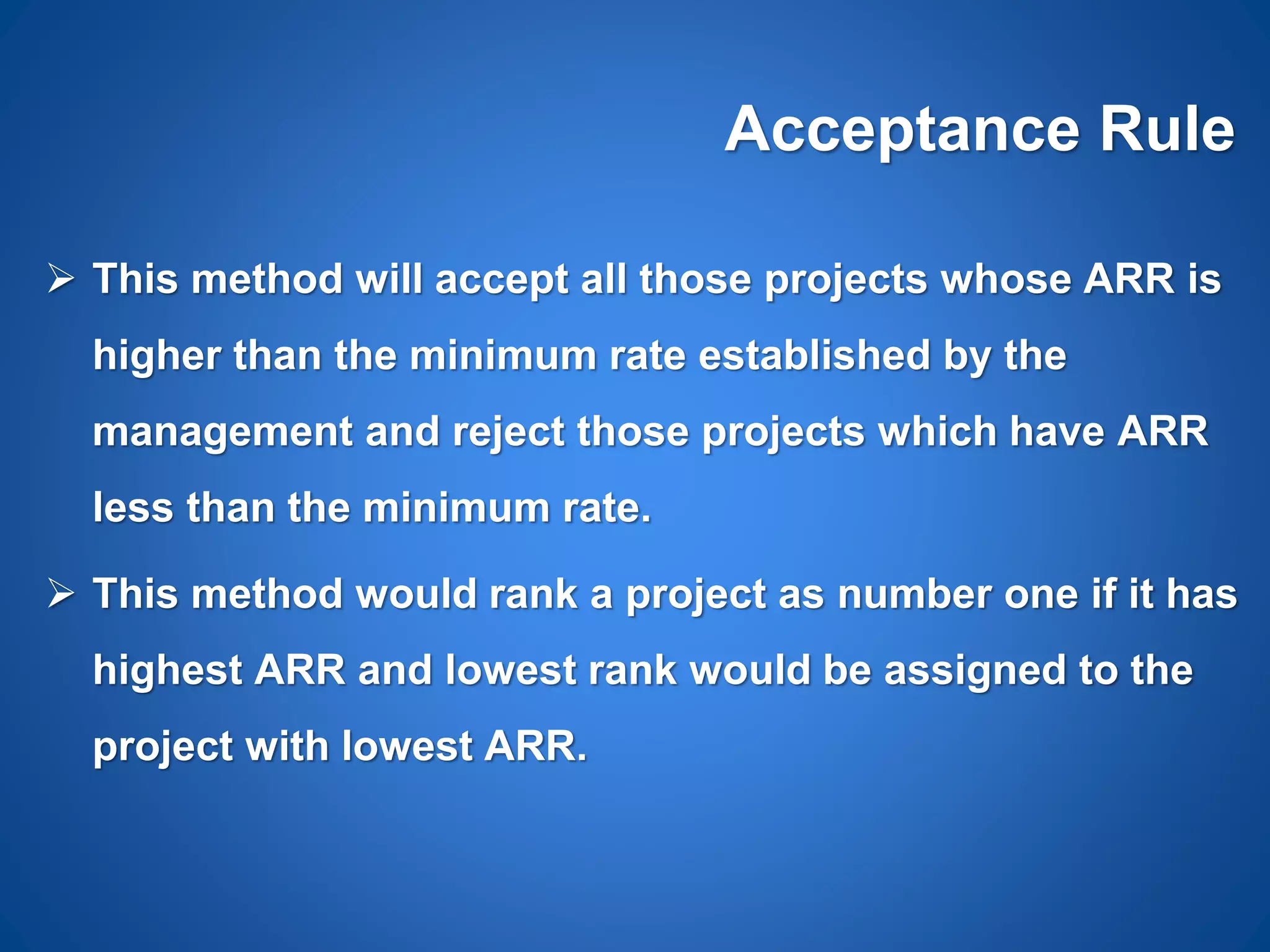 Acceptance Rule
 This method will accept all those projects whose ARR is
higher than the minimum rate established by the
management and reject those projects which have ARR
less than the minimum rate.
 This method would rank a project as number one if it has
highest ARR and lowest rank would be assigned to the
project with lowest ARR.
 