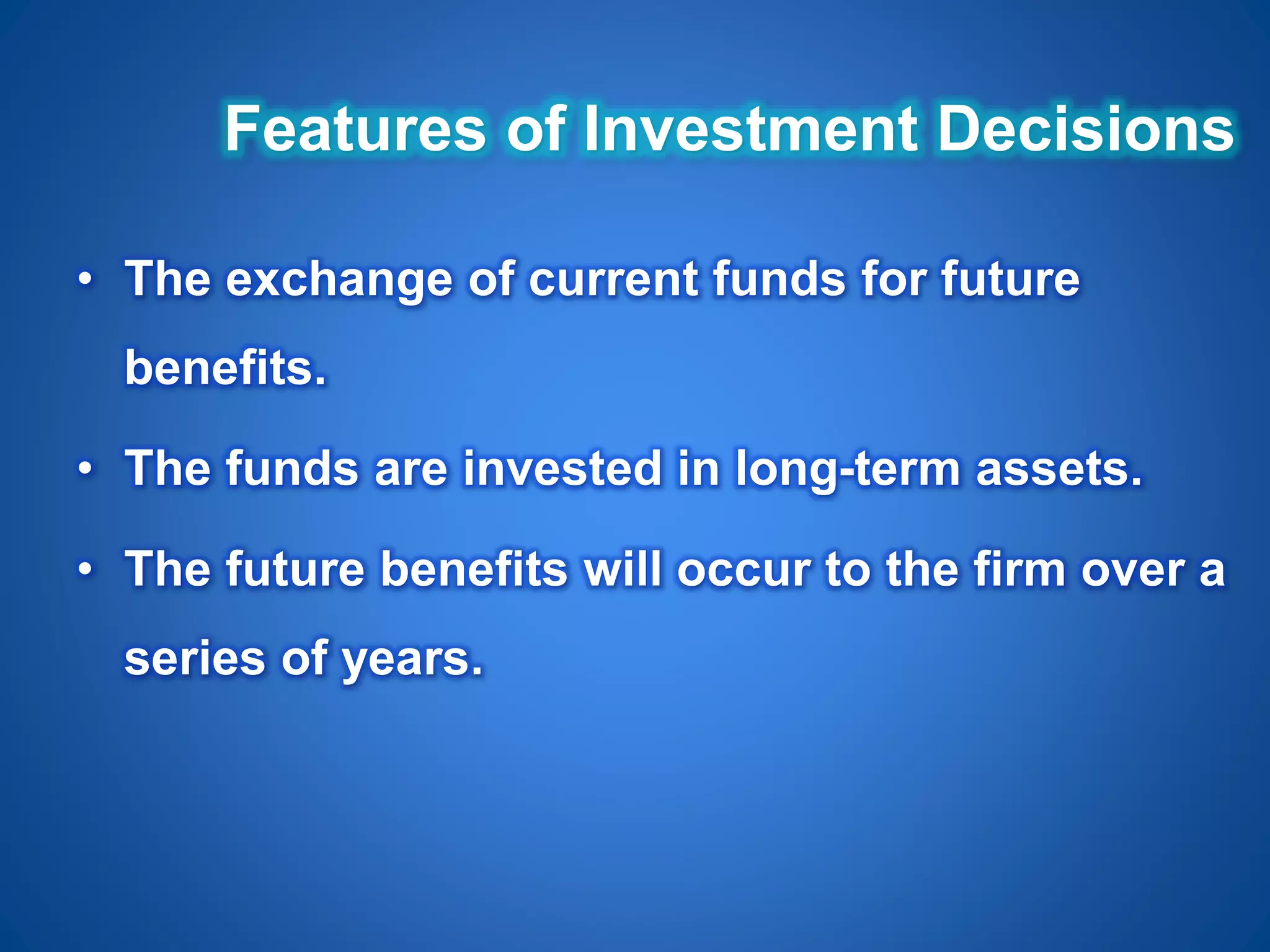 Features of Investment Decisions
• The exchange of current funds for future
benefits.
• The funds are invested in long-term assets.
• The future benefits will occur to the firm over a
series of years.
 