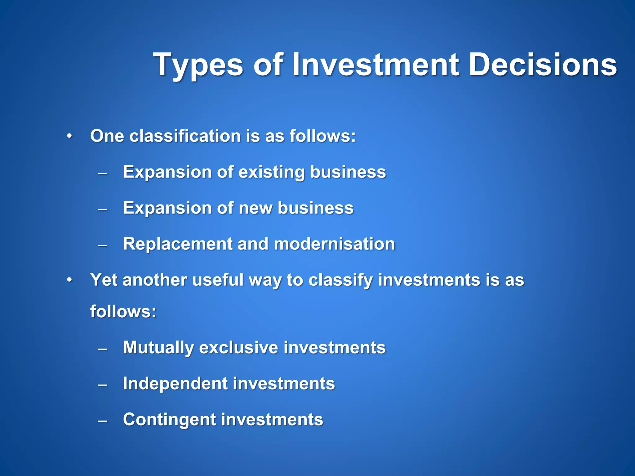 Types of Investment Decisions
• One classification is as follows:
– Expansion of existing business
– Expansion of new business
– Replacement and modernisation
• Yet another useful way to classify investments is as
follows:
– Mutually exclusive investments
– Independent investments
– Contingent investments
 