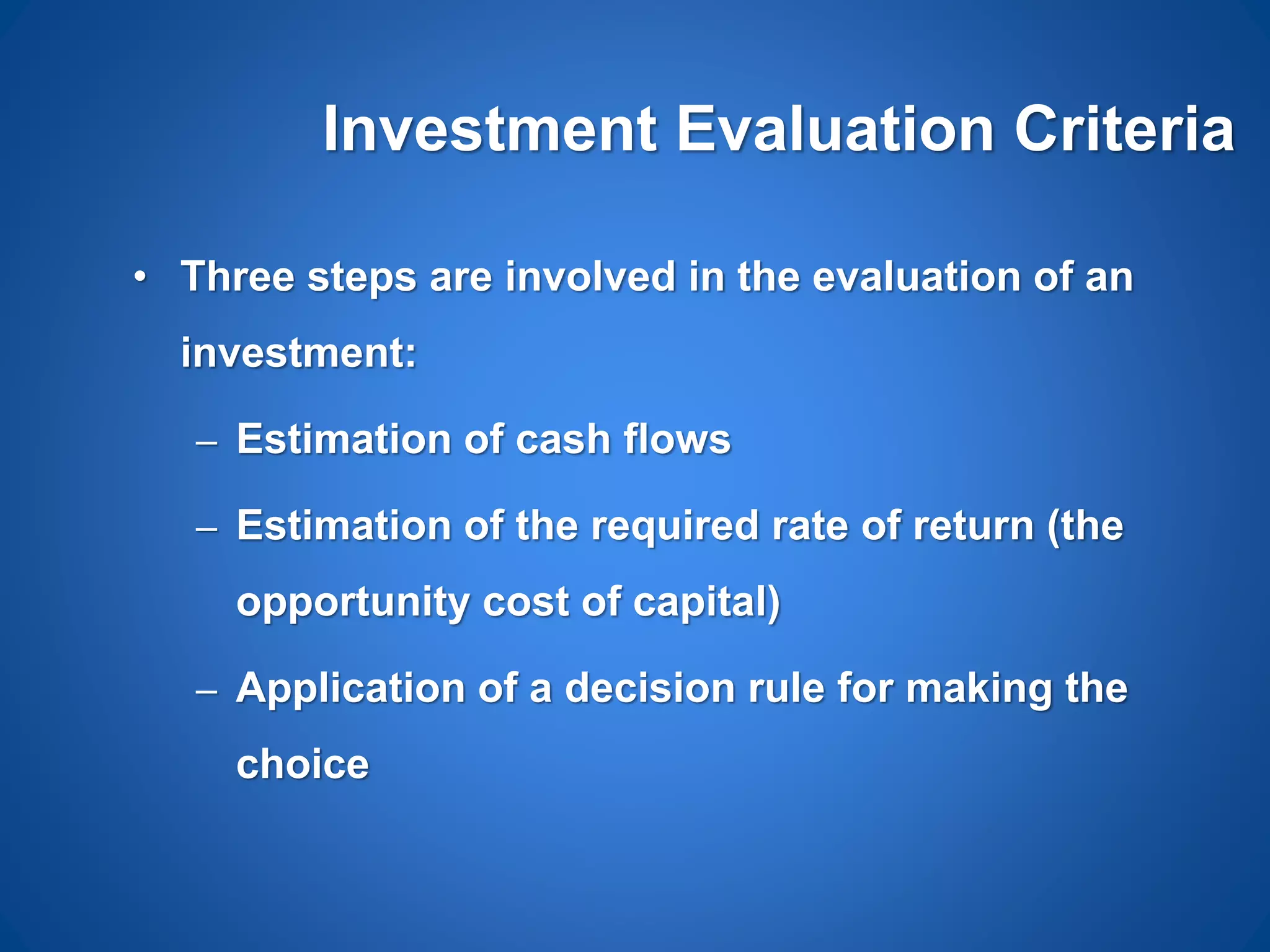 Investment Evaluation Criteria
• Three steps are involved in the evaluation of an
investment:
– Estimation of cash flows
– Estimation of the required rate of return (the
opportunity cost of capital)
– Application of a decision rule for making the
choice
 