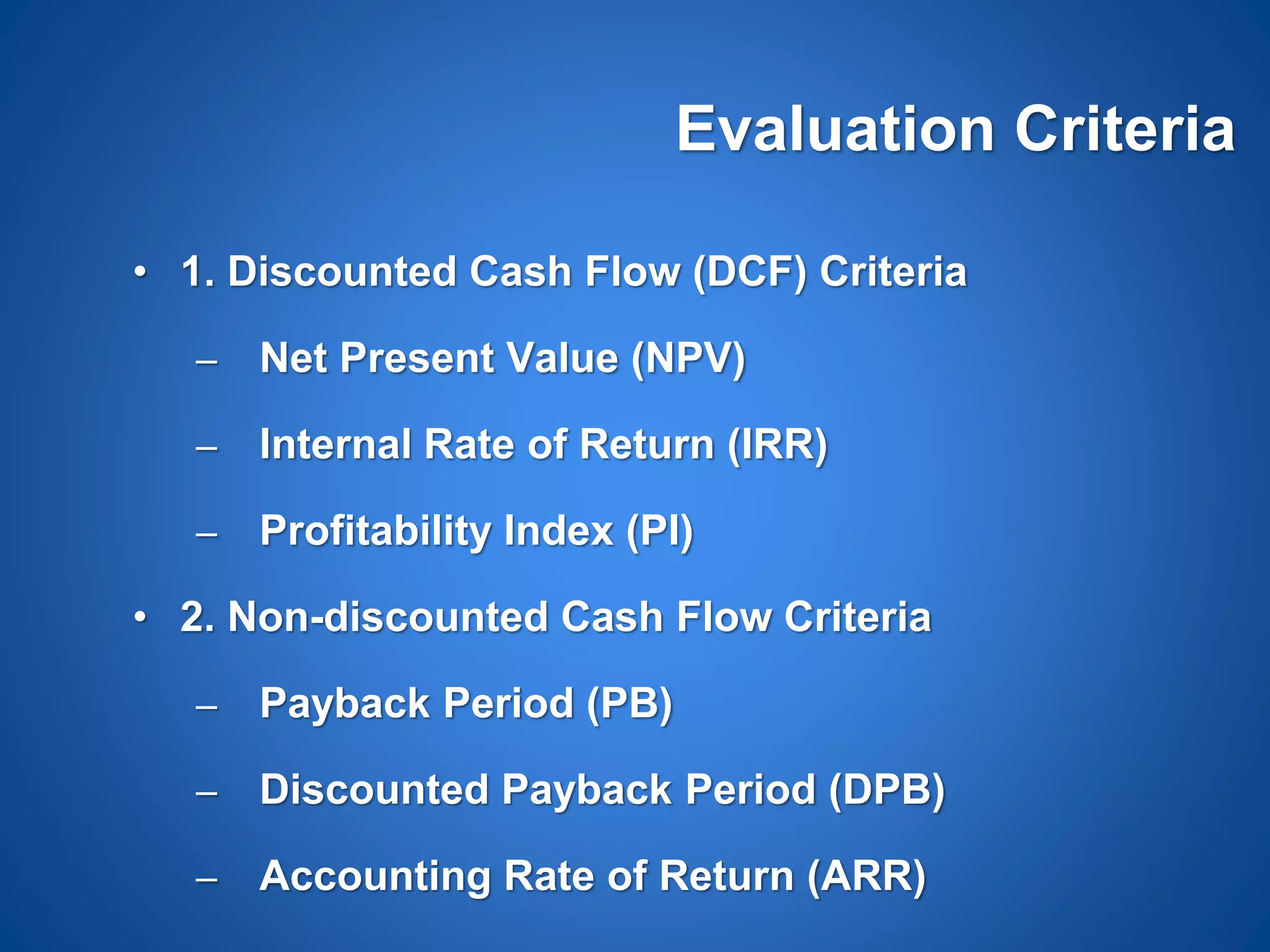 Evaluation Criteria
• 1. Discounted Cash Flow (DCF) Criteria
– Net Present Value (NPV)
– Internal Rate of Return (IRR)
– Profitability Index (PI)
• 2. Non-discounted Cash Flow Criteria
– Payback Period (PB)
– Discounted Payback Period (DPB)
– Accounting Rate of Return (ARR)
 