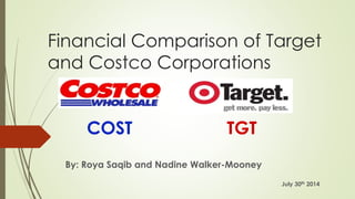 Financial Comparison of Target 
and Costco Corporations 
By: Roya Saqib and Nadine Walker-Mooney 
July 30th 2014 
COST TGT 
 