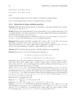 10 CAPÍTULO 1. SUMA DE CUADRADOS
(e.2) (a, b, c) ∼ (a, b + 2a, a + b + c)
(e.3) (a, b, c) ∼ (a, b − 2a, a − b + c)
Nota:
(e.1) intercambia el primer con el tercer término y el segundo lo cambia de signo.
(e.2) y (e.3) deja jo el primer término y al segundo le suma o resta 2a
1.5.3. Reducción de formas denidas positivas
Teorema 1.10 Toda forma binaria positiva es equivalente a una forma reducida (a, b, c) tal que
−a  b ≤ a  c ó 0 ≤ b ≤ a = c.
Prueba: Gracias a las transformaciones (e,1) que intercambian a con c y cambia el signo de b y (e,2)
y (e,3) que deja jo a y le suma o resta 2a a b, vemos que cualquier forma binaria es equivalente a
una forma (a0, b0, c0) con −a0 ≤ b0 ≤ a0 ≤ c0.
Si a0 = c0 con la transformación (e,1) obtenemos 0 ≤ b0 ≤ a0 = c0, caso contrario −a0 ≤ b0 ≤ a0 
c0, si b0 = −a0 con (e,2) obtenemos b0 = a0  c0 y satisface la primera.
Ejemplo 1.14 La forma (10, 34, 29) es positiva (10  0, ∆ = 342 − 4 · 10 · 29  0), tenemos
(10, 34, 29) ∼ (10, 14, 5) ∼ (10, −6, 1) ∼ (1, 6, 10) ∼ (1, 4, 5) ∼ (1, 2, 2) ∼ (1, 0, 1).
Vemos que la forma ϕ(x, y) = 10x2 + 34xy + 29y2 es equivalente a la forma ϕ (x , y ) = x 2 + y 2.
Todo n ∈ Z≥0 representado por ϕ también es representable por ϕ y al revés.
Teorema 1.11 Dos formas binarias positivas reducidas distintas no son equivalentes.
Prueba: Sean (a, b, c) y (a , b , c ) dos formas formas reducidas i.e.
−a  b ≤ a  c o 0 ≤ b ≤ a = c(→ |b| ≤ a ≤ c)
y − a  b ≤ a  c o 0 ≤ b ≤ a = c (→ |b | ≤ a ≤ c )
Supongamos que estas sean equivalentes. Consideremos |x| ≥ |y| ≥ 1 enteros, tenemos ϕ(x, y) =
ax2 + bxy + cy2 ≥ a|x|2 − |bxy| + c|y|2 = |x|(a|x| − |b||y|) + c|y|2 ≥ |x|(a|x| − |b||x|) + c|y|2 =
|x|2(a − |b|) + c|y|2 ≥ a − |b| + c( 0). Llegamos a la misma conclusión por simetría si |y| ≥ |x| ≥ 1,
también para los puntos (0, y) con |y| ≥ 1 tenemos:
ϕ(0, y) = cy2 ≥ c ≥ a − |b| + c. Los primeros valores de ϕ son entonces v0 = 0  v1 = a ≤ v2 =
a ≤ v3 = c ≤ v4 = c ≤ v5 = a − |b| + c para los puntos (0, 0); (1, 0); (−1, 0); (0, 1); (0, −1); (±1, ±1)
(probablemente entre v1 y v5 existen otros valores que no lo considera el libro del tipo ax2 para
x = ±1, ±2, ±3, . . . , ±k). Para ϕ sus primeros valores serán de la misma forma y por sus equivalentes
v0 = 0  v1 = a ≤ v2 = a ≤ v3 = c ≤ v4 = c ≤ v5 = a − |b | + c . Por lo tanto a = a , c =
c , a − |b| + c = a − |b | + c → |b| = |b |.
Probemos que b = b , tenemos los casos:
Caso1: Si a = c →
b ≥ 0
b ≥ 0
→ b = b ya que |b| = |b |.
Caso2: Si a = b → |b | = |b| = a, pero −a = −a  b ≤ a = a → b = a = b.
Caso3: Si −a  b  a  c. Consideremos la aplicación unimodular x = px + qy ∧ y = rx + sy
que transforma ϕ en ϕ con ps − qr = 1, sabemos que a = a = ϕ(p, r) = v1 = v2  v3 = c por lo
tanto p = ±1 y r = 0 luego ps = 1, recordando que b = 2apq + b(ps + qr) + 2crs = 2apq + b, luego
b ≡ b (mod 2a), pero −a  b  a, −a = −a  b ≤ a = a, por lo tanto b = b .
 