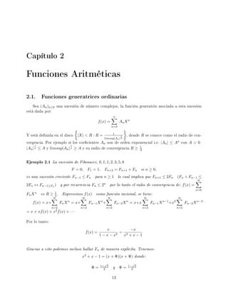 Capítulo 2
Funciones Aritméticas
2.1. Funciones generatrices ordinarias
Sea (An)n≥0 una sucesión de número complejos, la función generatriz asociada a esta sucesión
está dada por:
f(x) =
n
n=0
AnXn
Y está denida en el disco |X|  R : R = 1
limsup|An|
1
n
, donde R se conoce como el radio de con-
vergencia. Por ejemplo si los coecientes An son de orden exponencial i.e. |An| ≤ An con A  0
|An|
1
n ≤ A y limsup|An|
1
n ≥ A y su radio de convergencia R ≥ 1
A
Ejemplo 2.1 La sucesión de Fibonacci, 0, 1, 1, 2, 3, 5, 8
F = 0, F1 = 1, Fn+2 = Fn+1 + Fn si n ≥ 0,
es una sucesión creciente Fn−1 ≤ Fn para n ≥ 1 lo cual implica que Fn+1 ≤ 2Fn (Fn + Fn−1 ≤
2Fn ↔ Fn−1≤Fn ) y por recurrencia Fn ≤ 2n por lo tanto el radio de convergencia de: f(x) =
∞
n=0
FnXn es R ≥ 1
2. Expresemos f(x) como función racional, se tiene:
f(x) = x+
∞
n=2
FnXn
= x+
∞
n=2
Fn−1Xn
+
∞
n=2
Fn−2Xn
= x+x
∞
n=2
Fn−1Xn−1
+x2
∞
n=2
Fn−2Xn−2
= x + xf(x) + x2f(x) + · · ·
Por lo tanto:
f(x) =
x
1 − x − x2
=
−x
x2 + x − 1
Gracias a esto podemos incluso hallar Fn de manera explícita. Tenemos:
x2 + x − 1 = (x + Φ)(x + Ψ) donde:
Φ = 1+
√
5
2 y Ψ = 1−
√
5
2
13
 