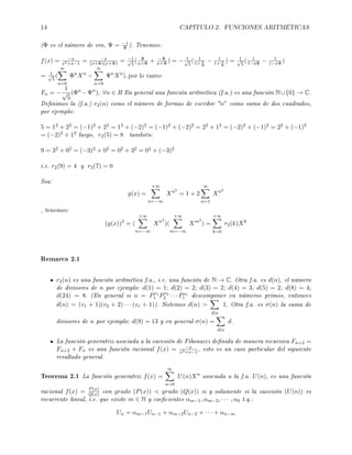 14 CAPÍTULO 2. FUNCIONES ARITMÉTICAS
(Φ es el número de oro, Ψ = −1
Φ ). Tenemos:
f(x) = −x
x2+x−1
= −x
(x+Φ)(x+Ψ) = −1√
5
( Φ
x+Φ + −Ψ
x+Ψ ) = − 1√
5
( 1
1+ x
Φ
− 1
1+ x
Ψ
) = 1√
5
( 1
1−xΦ − 1
1−xΨ)
= 1√
5
(
∞
n=0
Φn
Xn
−
∞
n=0
Ψn
Xn
), por lo tanto:
Fn = −
1
√
5
(Φn
−Ψn
), ∀n ∈ R En general una función aritmética (f.a.) es una función N∪{0} → C.
Denimos la (f.a.) r2(n) como el número de formas de escribir n” como suma de dos cuadrados,
por ejemplo:
5 = 12 + 22 = (−1)2 + 22 = 12 + (−2)2 = (−1)2 + (−2)2 = 22 + 12 = (−2)2 + (−1)2 = 22 + (−1)2
= (−2)2 + 12 luego, r2(5) = 8 también:
9 = 32 + 02 = (−3)2 + 02 = 02 + 32 = 02 + (−3)2
i.e. r2(9) = 4 y r2(7) = 0
Sea:
g(x) =
+∞
n=−∞
Xn2
= 1 + 2
∞
n=1
Xn2
, tenemos:
(g(x))2
= (
+∞
n=−∞
Xn2
)(
+∞
m=−∞
Xm2
) =
+∞
k=0
r2(k)Xk
Remarca 2.1
r2(n) es una función aritmética f.a., i.e. una función de N → C. Otra f.a. es d(n), el número
de divisores de n por ejemplo: d(1) = 1; d(2) = 2; d(3) = 2; d(4) = 3; d(5) = 2; d(8) = 4;
d(24) = 8. (En general si n = Pv1
1 Pv2
2 · · · Pvr
r descomponer en números primos, entonces
d(n) = (v1 + 1)(v2 + 2) · · · (vr + 1)). Notemos d(n) =
d|n
1. Otra f.a. es σ(n) la suma de
divisores de n por ejemplo: d(9) = 13 y en general σ(n) =
d|n
d.
La función generatriz asociada a la sucesión de Fibonacci denida de manera recursiva Fn+2 =
Fn+2 + Fn es una función racional f(x) = −x
x2+x−1
, esto es un caso particular del siguiente
resultado general.
Teorema 2.1 La función generatriz f(x) =
∞
n=0
U(n)Xn
asociada a la f.a. U(n), es una función
racional f(x) = P(x)
Q(x) con grado (P(x))  grado (Q(x)) si y solamente si la sucesión (U(n)) es
recurrente lineal, i.e. que existe m ∈ N y coecientes αm−1, αm−2, · · · , α0 t.q.:
Un = αm−1Un−1 + αm−2Un−2 + · · · + αn−m
 