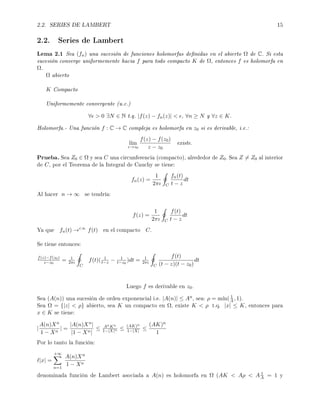 2.2. SERIES DE LAMBERT 15
2.2. Series de Lambert
Lema 2.1 Sea (fn) una sucesión de funciones holomorfas denidas en el abierto Ω de C. Si esta
sucesión converge uniformemente hacia f para todo compacto K de Ω, entonces f es holomorfa en
Ω.
Ω abierto
K Compacto
Uniformemente convergente (u.c.)
∀  0 ∃N ∈ N t.q. |f(z) − fn(z)|  , ∀n ≥ N y ∀z ∈ K.
Holomorfa.- Una función f : C → C compleja es holomorfa en z0 si es derivable, i.e.:
l´ım
z→z0
f(z) − f(z0)
z − z0
existe.
Prueba. Sea Z0 ∈ Ω y sea C una circunferencia (compacto), alrededor de Z0. Sea Z = Z0 al interior
de C, por el Teorema de la Integral de Cauchy se tiene:
fn(z) =
1
2πı C
fn(t)
t − z
dt
Al hacer n → ∞ se tendría:
f(z) =
1
2πı C
f(t)
t − z
dt
Ya que fn(t) →c.u.
f(t) en el compacto C.
Se tiene entonces:
f(z)−f(z0)
z−z0
= 1
2πı
C
f(t)( 1
t−z − 1
t−z0
)dt = 1
2πı
C
f(t)
(t − z)(t − z0)
dt
Luego f es derivable en z0.
Sea (A(n)) una sucesión de orden exponencial i.e. |A(n)| ≤ An, sea: ρ = m´ın( 1
A , 1).
Sea Ω = {|z|  ρ} abierto, sea K un compacto en Ω, existe K  ρ t.q. |x| ≤ K, entonces para
x ∈ K se tiene:
|
A(n)Xn
1 − Xn
| =
|A(n)Xn|
|1 − Xn|
≤ AnKn
1−|X|n ≤ (AK)n
1−|X| ≤
(AK)n
1
Por lo tanto la función:
|x| =
+∞
n=1
A(n)Xn
1 − Xn
denominada función de Lambert asociada a A(n) es holomorfa en Ω (AK  Aρ  A 1
A = 1 y
 