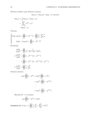 18 CAPÍTULO 2. FUNCIONES ARITMÉTICAS
Debemos calcular a0(q). Entonces tenemos:
θ3(q, ı) = θ3(q, 1
2) = θ3(q, −ı), entonces:
θ3(q, ı) =
1
2
(θ3(q, ı) + θ3(q, −ı))
=
+∞
n=−∞
q4n2
(−1)n
= θ3(q4
, −1)
Tenemos:



θ3(q, ı)a0(q) =
+∞
n=1
(1 + q4n−2
) =
+∞
n=1
(
1 − q8n−4
1 − q4n−2
θ3(q4, −1)a0(q4) =
+∞
n=1
(1 − q8n−4
)2
Dividiendo,
a0(q)
a0(q4)
=
+∞
n=1
1
(1 − q8n−4)(1 − q4n2 )
ó
a0(q4)
a0(q)
=
+∞
n=1
(1 − q8n−4
)(1 − q4n−2
)
=
+∞
n=1
(1 − q8n−4
)(1 − q8n−6
)(1 − q8n−2
)
ó
a0(q4)
a0(q)
=
+∞
n=1
1 − q2n
1 − q8n
Tenemos entonces:
a0(q)
+∞
n=1
(1 − q2n
) = a0(q4
)
+∞
n=1
(1 − q8n
)
= a0(q42
)
+∞
n=1
(1 − q2·42n
)
...
= a0(q4k
)
+∞
n=1
(1 − q2·4kn
)
Haciendo K → ∞ tenemos:
a(q)
+∞
n=1
(1 − q2n
) = a0(0)
Corolario 2.1 Si |q|  1,
+∞
n=1
1 − qn
1 + qn
=
+∞
−∞
(−1)n
qn2
 