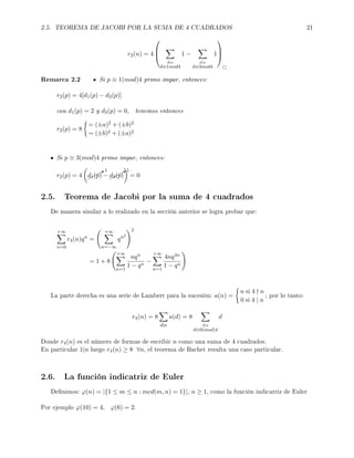 2.5. TEOREMA DE JACOBI POR LA SUMA DE 4 CUADRADOS 21
r2(n) = 4



d|n
d≡1mod4
1 −
d|n
d≡3mod4
1



Remarca 2.2 Si p ≡ 1(mod)4 primo impar, entonces:
r2(p) = 4[d1(p) − d3(p)]
con d1(p) = 2 y d3(p) = 0, tenemos entonces
r2(p) = 8
= (±a)2 + (±b)2
= (±b)2 + (±a)2
Si p ≡ 3(mod)4 primo impar, entonces:
r2(p) = 4 ¨¨¨B1
d1(p) −¨¨¨B1
d3(p) = 0
2.5. Teorema de Jacobi por la suma de 4 cuadrados
De manera similar a lo realizado en la sección anterior se logra probar que:
+∞
n=0
r4(n)qn
=
+∞
n=−∞
qn2
2
= 1 + 8
+∞
n=1
nqn
1 − qn
−
+∞
n=1
4nq4n
1 − qn
La parte derecha es una serie de Lambert para la sucesión: a(n) =
n si 4 n
0 si 4 | n
; por lo tanto:
r4(n) = 8
d|n
a(d) = 8
d|n
d≡0(mod)4
d
Donde r4(n) es el número de formas de escribir n como una suma de 4 cuadrados.
En particular 1|n luego r4(n) ≥ 8 ∀n, el teorema de Bachet resulta una caso particular.
2.6. La función indicatriz de Euler
Denimos: ϕ(n) = |{1 ≤ m ≤ n : mcd(m, n) = 1}|, n ≥ 1, como la función indicatriz de Euler
Por ejemplo ϕ(10) = 4, ϕ(6) = 2.
 