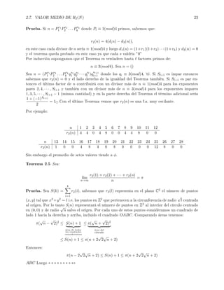 2.7. VALOR MEDIO DE R2(N) 23
Prueba. Si n = Pr1
1 Pr2
2 . . . Prk
k donde Pi ≡ 1(mod)4 primos, sabemos que:
r2(n) = 4(d(n) − d3(n)),
en este caso cada divisor de n sería ≡ 1(mod)4 y luego d1(n) = (1+r1)(1+r2) · · · (1+rk) y d3(n) = 0
y el teorema queda probado en este caso ya que cada s valdría ”0”
Por inducción supongamos que el Teorema es verdadero hasta factores primos de:
n ≡ 3(mod4). Sea n = ()
Sea n = (Pr1
1 Pr2
2 . . . Prk
k qs1
1 qs2
2 · · · qsl
l )q
sl+1
l+1 donde los qi ≡ 3(mod)4, ∀i. Si Sl+1 es impar entonces
sabemos que r2(n) = 0 y el lado derecho de la igualdad del Teorema también. Si Sl+1 es par en-
tonces el último factor de n contribuirá con un divisor más de n ≡ 1(mod)4 para los exponentes
pares 2, 4, · · · , Sl+1 y también con un divisor más de n ≡ 3(mod)4 para los exponentes impares
1, 3, 5, · · · , Sl+1 − 1 (misma cantidad) y en la parte derecha del Teorema el término adicional sería
1 + (−1)Sl+1
2
= 1 Con el último Teorema vemos que r2(n) es una f.a. muy oscilante.
Por ejemplo:
n 1 2 3 4 5 6 7 8 9 10 11 12
r2(n) 4 4 0 4 8 0 0 4 4 8 0 0
n 13 14 15 16 17 18 19 20 21 22 23 24 25 26 27 28
r2(n) 1 0 0 4 8 4 0 8 0 0 0 0 12 8 0 0
Sin embargo el promedio de setos valores tiende a φ.
Teorema 2.5 Sea:
l´ım
n→∞
r2(1) + r2(2) + · · · + r2(n)
n
= π
Prueba. Sea S(k) =
k
i=1
r2(i), sabemos que r2(l) representa en el plano C2 el número de puntos
(x, y) tal que x2 +y2 = l i.e. los puntos en Z2 que pertenecen a la circunferencia de radio
√
l centrada
al origen. Por lo tanto S(n) representará el número de puntos en Z2 al interior del círculo centrado
en (0, 0) y de radio
√
n salvo el origen. Por cada uno de estos puntos consideramos un cuadrado de
lado 1 hacia la derecha y arriba, incluido el cuadrado OABC. Comparando áreas tenemos:
π(
√
n −
√
2)2
≤ S(n) + 1
área de todos
los cuadrados
consideramos
≤ π(
√
n +
√
2)2
área del
círculo
≤ S(n) + 1 ≤ π(n + 2
√
2
√
n + 2)
Entonces:
π(n − 2
√
2
√
n + 2) ≤ S(n) + 1 ≤ π(n + 2
√
2
√
n + 2)
ABC Luego ∗ ∗ ∗ ∗ ∗ ∗ ∗ ∗ ∗∗
 