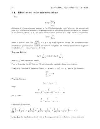 24 CAPÍTULO 2. FUNCIONES ARITMÉTICAS
2.8. Distribución de los números primos
Sea:
Π(n) =
p≤n
1
el número de primos menores o iguales a n. En 1853 el matemático ruso Chebyschev dió un resultado
para Π(n) en forma de encuadre. En 1896 Hadamard  de la Valde Poussin mostraron del Teorema
de los números primos T.N.P., uno de los resultados más famosos de la teoría analítica de números.
Π(n) ∼
n
log n
donde ∼ signica que l´ım
n→∞
π(n)
n/ log n
= 1 y el log es el logaritmo natural. No mostraremos este
resultado ya que se lo suele hacer en un curso de Postgrado. Sin embargo mostraremos un primer
resultado sobre el comportamiento de π(n).
Teorema 2.6 Sea:
log 2 ·
n
log n
≤ π(n) ≤ log 3 ·
n
log n
para n ≥ N sucientemente grande.
Para la demostración del Teorema 2.6 necesitamos los siguientes lemas y un teorema.
Lema 2.4 (Sucesión de Sylvester) Sea a0 = 2 y sea an+1 = a2
n − an + 1 para n ≥ 0 tenemos:
+∞
i=0
1
ai
= 1
Prueba. Tenemos:
an+1 = an(an − 1)
luego,
1
an+1 − 1
=
1
an(an − 1)
=
1
an − 1
−
1
an
por lo tanto:
1
an
=
1
an − 1
−
1
an+1 − 1
y haciendo la sumatoria,
+∞
n=0
1
an
=
1
a0 − 1
−
1
a1 − 1
+
1
a1 − 1
−
1
a2 − 1
+
1
a2 − 1
−
1
a3 − 1
+ · · · = 1
Lema 2.5 Sea Vp el exponente de p en la descomposición de n! en factores primos, entonces:
 
