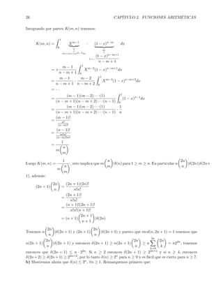 26 CAPÍTULO 2. FUNCIONES ARITMÉTICAS
Integrando por partes K(m, n) tenemos:
K(m, n) =
1
0
Xm−1
u
↓
du=(m+1)xm−2dx
· (1 − x)n−m
dv
↓
V =−
(1 − x)n−m+1
n − m + 1
dx
= +
m − 1
n − m + 1
1
0
Xm−2
(1 − x)n−m+1
dx
=
m − 1
n − m + 1
·
m − 2
n − m + 2
1
0
Xm−3
(1 − x)n−m+2
dx
= · · ·
=
(m − 1)(m − 2) · · · (1)
(n − m + 1)(n − m + 2) · · · (n − 1)
1
0
(1 − x)n−1
dx
=
(m − 1)(m − 2) · · · (1)
(n − m + 1)(n − m + 2) · · · (n − 1)
·
1
n
=
(m − 1)!
n!
(n−m)!
=
(n − 1)!
m!n!
(n−m)!m!
=
1
m
n
m
Luego K(m, n) =
1
m
n
m
, esto implica que m
n
m
|δ(n) para 1 ≥ m ≥ n. En particular n
2n
n
|δ(2n)|δ(2n+
1), además:
(2n + 1)
2n
n
=
(2n + 1)(2n)!
n!n!
=
(2n + 1)!
n!n!
=
(n + 1)!(2n + 1)!
n!n!(n + 1)!
= (n + 1)
2n + 1
n + 1
|δ(2n)
Tenemos n
2n
n
|δ(2n + 1) y (2n + 1)
2n
n
|δ(2n + 1) y puesto que mcd(n, 2n + 1) = 1 tenemos que
n(2n + 1)
2n
n
|δ(2n + 1) y entonces δ(2n + 1) ≥ n(2n + 1)
2n
n
≥ n
2n
k=0
2n
k
= n22n
, tenemos
entonces que δ(2n + 1) ≤ n · 22n. Si n ≥ 2 entonces δ(2n + 1) ≥ 22n+1 y si n ≥ 4, entonces
δ(2n + 2) ≥ δ(2n + 1) ≥ 22n+2, por lo tanto δ(n) ≥ 2n para n ≥ 9 y es fácil que es cierto para n ≥ 7.
b) Mostremos ahora que δ(n) ≤ 3n, ∀n ≥ 1. Remarquemos primero que:
 