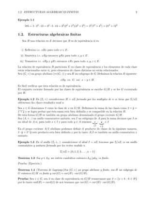1.2. ESTRUCTURAS ALGEBRAICAS FINITAS 3
Ejemplo 1.1
585 = 5 · 32
· 13 = 32
· 5 · 13 = 32
(22
+ 12
)(32
+ 22
) = 32
(72
+ 42
) = 212
+ 122
1.2. Estructuras algebraicas nitas
Sea R una relación en E decimos que R es de equivalencia si es:
i) Reexiva i.e. xRx para todo x ∈ E.
ii) Simétrica i.e. xRy entonces yRx para todo x, y ∈ E .
iii) Transitiva i.e. xRy y yRz entonces xRz para todo x, y, z ∈ E.
La relación de equivalencia R particiona E en clases de equivalencia y los elementos de cada clase
están relacionados entre si, pero elementos de clases distintas no están relacionados.
Sea (G, +) un grupo abeliano (re(G, ·)) y sea H un subgrupo de G. Denimos la relación R siguiente:
xRy en G ssi x − y ∈ H.
Es fácil vericar que ésta relación es de equivalencia.
El conjunto cociente formado por las clases de equivalencia se escribe G/H y se lee G cocientado
por H.
Ejemplo 1.2 En (Z, +) consideremos H = nZ formado por los multiplos de n se tiene que Z/nZ
obtenemos las clases residuales mod n.
Sea x ∈ G denotamos x como la clase de x en G/H. Denimos la suma de las clases como x + y =
x + y y se logra probar que ésta suma está bien denida y es compatible en la relación R.
De esta forma G/H es también un grupo abeliano denominado el grupo cociente G/H.
Sea (A, +, ·) un anillo conmutativo unitario, sea I un subgrupo de A para la suma decimos que I es
un ideal de A si, para todo x ∈ I y para todo y ∈ A tenemos x
∈I
· y
∈A
∈ I.
En el grupo cociente A/I abeliano podemos denir el producto de clases de la siguiente manera,
x · y = x · y este producto esta bien denido y por lo tanto A/I es también un anillo conmutativo y
unitario.
Ejemplo 1.3 En el anillo (Z, +, ·) consideremos el ideal I = nZ tenemos que Z/nZ es un anillo
conmutativo y unitario formado por los restos modulo n.
Z/nZ = {0, 1, 2, 3, . . . , n − 1}
Teorema 1.3 Sea p ∈ AK un entero cuadrático entonces AK/pAK es nito.
Prueba: (Ejercicio.)
Teorema 1.4 (Teorema de Lagrange)Sea (G, +) un grupo abeliano y nito, sea H un subgrupo de
G entonces G/H es nito y car(G) = car(H) · car(G/H).
Prueba: Sea x ∈ G, sea x su clase de equivalencia en G/H remarcamos que x = {x + h : h ∈ H}
por lo tanto cad(H) = card(x) de acá tenemos que car(G) = car(H) · car(G/H).
 