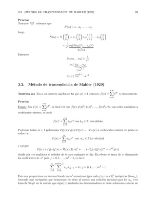 3.3. MÉTODO DE TRASCENDENCIA DE MAHLER (1929) 33
Prueba:
Tenemos α=β
a , sabemos que
N(α) = α · α2 · . . . · αd
luego
N(α) = N
β
a
= σ1
β
a
σ2
β
a
. . . σd
β
a
=
1
ad
σ1(β)σ2(β) . . . σd(β)
N(β)∈Z
Entonces
|α1α2 . . . αd| ≥
1
ad
|α1| |α2 . . . αd|
≥|α|
d−1
|α1| ≤ |α|
d−1
· a−d
3.3. Método de trascendencia de Mahler (1929)
Teorema 3.5 Sea α un número algebraico tal que |α|  1 entonces f(α) =
+∞
n=0
α2n
es trascendente.
Prueba:
Etapa1 Sea f(x) =
+∞
n=0
x2n
, es fácil ver que f(x), f(x)2, f(x)3, . . . , f(x)k, etc. son series analíticas a
coecientes enteros, es decir
f(x)i
=
+∞
n=0
binxn
con bin ∈ Z calculables
Podemos hallar m + 1 polinomios P0(x); P1(x); P2(x); . . . ; Pm(x) a coecientes enteros de grado m
todos i.e.
Pi(x) =
m
n=0
ain xn
con ain ∈ Z (a calcular)
y tal que
P0(x) + P1(x)f(x) + P2(x)(f(x))2
+ . . . + Pm(x)(f(x))m
= xm2
g(x)
donde g(x) es analiítica al rededor de 0 para cualquier m jo. En efecto se trata de ir eliminando
los coecientes de xj para j = 0, 1, . . . , m2 − 1, es decir
m
i=0
m´ın(m,j)
n=0
ain bi,j−n = 0 ; j = 0, 1, . . . , m2
− 1
Esto nos proporciona un sistema lineal con m2 ecuaciones (por cada j) y (m+1)2 incógnitas (losain ),
teniendo mas incógnitas que ecuaciones, se tiene al menos una solución racional para los ain (ver
lema de Siegel en la sección que sigue) y anulando los denominadores se tiene soluciones enteras no
 