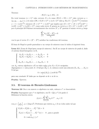 36 CAPÍTULO 3. INTRODUCCIÓN A LOS MÉTODOS DE TRASCENDENCIA
Tenemos
−WiX ≤ yi ≤ XVi , ∀i
En total tenemos (x + 1)n tales vectores X a lo sumo (WiX + XVi + 1)m tales vectores y =
(y1, y2, . . . , ym) i.e. a lo sumo ((Wi + Vi)X +1)m ≤ (nA +1)m tales y. Sea X = (nA)
m
n−m tenemos
x − 1  (nA)
m
n−m entonces (X + 1)n−m  (nA)m que implica que (X + 1)n  (X + 1)m(nA)m =
(nAX + nA)m ≥ (nAX + 1)m, como cada vector X genera un vector y y (X + 1)n  (nAX + 1)m
por el principio del Palomar necesariamente dos vectores X y X generan el mismo vector y, luego
n
j=1
Aij (Xj − Xj )
Xj
= 0
con lo que el vector X = (X − X ) satisface las condiciones del teorema.
El lema de Siegel se puede generalizar a un cuerpo de números como lo indica el siguiente lema.
Lema 3.2 (Lema de Siegel para cuerpo de números) Sea K un cuerpo de números de grado d, dado
el sistema lineal homogéneo en K,



A11X1 + A12X2 + . . . + A1nXn = 0
A21X1 + A22X2 + . . . + A2nXn = 0
...
Am1X1 + Am2X2 + . . . + AmnXn = 0
con Aij enteros algebraicos a K no todos nulos y los Xi ∈ Z, ∀i incógnitas.
Supongamos n  md y existe A  0 tal que |Aij| ≤ A, entonces existe una solución (X1, X2, . . . , Xn) ∈
Z tal que
0  m´ax
i
{|Xi|} ≤ (mMA)
md
n−md
para una constante M dada que no depende ni de n ni de m.
Prueba: Ejercicio.
3.5. El teorema de Hermite-Lindemann
Teorema 3.6 Sea α un numero es algebraico no nulo, entonces eα es trascendente.
Prueba: Supongamos que eα es algebraico, sea K = Q(α, eα) de grado d.
Denimos la función entera
fn(x) =
p
i=0
q
j=0
aijxi
eix
, aij ∈ Z
con p = n
log n , q = [(log n)2]. Probemos que existen aij ∈ Z no todos nulos tal que



Fn(0) = Fn(0) = . . . Fn−1
n (0) = 0

Fn(α) = Fn(α) = . . . Fn−1
n (α) = 0 , para n grande

0  m´ax |aij| ≤ en
 