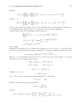 3.5. EL TEOREMA DE HERMITE-LINDEMANN 37
Tenemos,
Fm
n (x) =
p
i=0
q
j=0
aij
m
k=0
m
k
i(i − 1)(i − 2) . . . (i − k + 1)xi−k
jm−k
ejx
tenemos x = α
Fm
n (α) =
p
i=0
q
j=0
aij
ai+j
m
k=0
m
k
i(i − 1)(i − 2) . . . (i − k + 1)αi−k
jm−k
ejα
vamos a usar el Lema 3.2 viendo a los aij como incógnitas. Sea a un denominador común de α y
eα, multiplicamos los coecientes por ai+j−k para que se vuelvan enteros algebraicos.
Tenemos que las casas de los coecientes están acotados por
m
k=0
m
k
2m
i(i − 1) . . . (i − k + 1)jm−k
|aα|
i−k
|aeα|
j
ai+j
≤ 2n
· p! · qn
· cp+q
2 donde
c1 = m´ax(|a α|, |a eα|),
c2 = a c1
≤ 2n
en
(log n)2n
≤ e3n log log n
Para n grande.
El número de ecuaciones en 2n y el número de incognitas (aij) es (p + 1)(q + 1)  n
log n (log n)2 por
el Lema de Siegel3.2 tenemos que existen coecientes aij ∈ Z tal que satisfacen condiciones en (3.6)
y
0  m´ax |aij| ≤ (2Mn log ne3n log log n
)
2nd
n log n−2nd ≤ en
Dado que ex es trascendente entonces Fn(x) no es nulo, por lo tanto existe algún k ≥ n tal que
F
(k)
n (0) = 0. Sea m el mínimo entero tal que
Fn(0) = Fn(0) = . . . = F(m−1)
n (0) = 0
Fn(α) = Fn(α) = . . . = F(m−1)
n (α) = 0
y
F(m)
n = 0 ó F(m)
n (α) = 0
Tenemos m ≥ n y sea
β = F(m)
n (rα) = 0
con r = 0 ó 1. Vamos a probar que el número algebraico β ∈ K satisface
|β| ≤ m
−m
6 (3,7)
En efecto sea la función entera (probando(3.7))
Gn(x) =
Fn(x)
xm(x − α)m
tenemos,
xm
(x − α)m
Gn(x) = Fn(x) =
β
m!xm + k≥m1 hkxk si r = 0
β
m!(x − α)m + k≥m+1 hk(x − α)k si r = 1
 