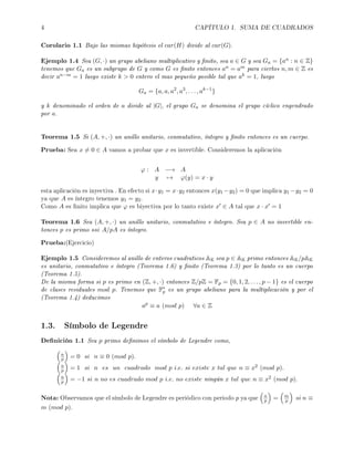 4 CAPÍTULO 1. SUMA DE CUADRADOS
Corolario 1.1 Bajo las mismas hipótesis el car(H) divide al car(G).
Ejemplo 1.4 Sea (G, ·) un grupo abeliano multiplicativo y nito, sea a ∈ G y sea Ga = {an : n ∈ Z}
tenemos que Ga es un subgrupo de G y como G es nito entonces an = am para ciertos n, m ∈ Z es
decir an−m = 1 luego existe k  0 entero el mas pequeño posible tal que ak = 1, luego
Ga = {a, a, a2
, a3
, . . . , ak−1
}
y k denominado el orden de a divide al |G|, el grupo Ga se denomina el grupo cíclico engendrado
por a.
Teorema 1.5 Si (A, +, ·) un anillo unitario, conmutativo, íntegro y nito entonces es un cuerpo.
Prueba: Sea x = 0 ∈ A vamos a probar que x es invertible. Consideremos la aplicación
ϕ : A −→ A
y → ϕ(y) = x · y
esta aplicación es inyectiva . En efecto si x·y1 = x·y2 entonces x(y1 −y2) = 0 que implica y1 −y2 = 0
ya que A es íntegro tenemos y1 = y2.
Como A es nito implica que ϕ es biyectiva por lo tanto existe x ∈ A tal que x · x = 1
Teorema 1.6 Sea (A, +, ·) un anillo unitario, conmutativo e íntegro. Sea p ∈ A no invertible en-
tonces p es primo ssi A/pA es íntegro.
Prueba:(Ejercicio)
Ejemplo 1.5 Consideremos al anillo de enteros cuadraticos AK sea p ∈ AK primo entonces AK/pAK
es unitario, conmutativo e íntegro (Teorema 1.6) y nito (Teorema 1.3) por lo tanto es un cuerpo
(Teorema 1.5).
De la misma forma si p es primo en (Z, +, ·) entonces Z/pZ = Fp = {0, 1, 2, . . . , p − 1} es el cuerpo
de clases residuales mod p. Tenemos que F∗
p es un grupo abeliano para la multiplicación y por el
(Teorema 1.4) deducimos
ap
≡ a (mod p) ∀a ∈ Z
1.3. Símbolo de Legendre
Denición 1.1 Sea p primo denimos el símbolo de Legendre como,
n
p = 0 si n ≡ 0 (mod p).
n
p = 1 si n es un cuadrado mod p i.e. si existe x tal que n ≡ x2 (mod p).
n
p = −1 si n no es cuadrado mod p i.e. no existe ningún x tal que n ≡ x2 (mod p).
Nota: Observamos que el símbolo de Legendre es periódico con periodo p ya que n
p = m
p si n ≡
m (mod p).
 