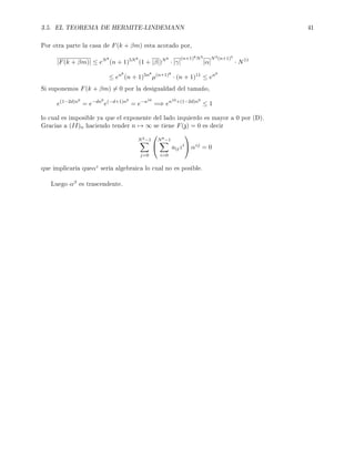 3.5. EL TEOREMA DE HERMITE-LINDEMANN 41
Por otra parte la casa de F(k + βm) esta acotado por,
|F(k + βm)| ≤ eN8
(n + 1)5N8
(1 + |β|)N8
· |γ|
(n+1)8N3
|α|
N3(n+1)5
· N11
≤ en8
(n + 1)5n8
µ(n+1)8
· (n + 1)11
≤ en9
Si suponemos F(k + βm) = 0 por la desigualdad del tamaño,
e(1−2d)n9
= e−dn9
e(−d+1)n9
= e−n10
=⇒ en10+(1−2d)n9
≤ 1
lo cual es imposible ya que el exponente del lado izquierdo es mayor a 0 por (D).
Gracias a (II)n haciendo tender n → ∞ se tiene F(z) = 0 es decir
N3−1
j=0


N8−1
i=0
aijzi

 αzj
= 0
que implicaría queαz sería algebraica lo cual no es posible.
Luego αβ es trascendente.
 