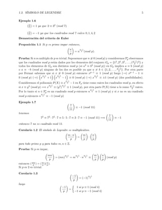 1.3. SÍMBOLO DE LEGENDRE 5
Ejemplo 1.6
2
7 = 1 ya que 2 ≡ 32 (mod 7)
3
7 = −1 ya que los cuadrados mod 7 valen 0, 1, 4, 2
Demostración del criterio de Euler
Proposición 1.1 Si p es primo impar entonces,
n
p
= n
p−1
2 (mod p).
Prueba: Si n es múltiplo de p es trivial. Suponemos que n ≡ 0 (mod p) y consideremos F∗
p observamos
que los cuadrados mod p están dados por los elementos del conjunto Gp = {12, 22, 32, . . . , (p−1
2 )2} y
todos los elementos de Gp son distintos mod p (si a2 ≡ b2 (mod p)) en Gp implica a ≡ b (mod p)
o a ≡ −b (mod p) ninguno de los dos es posible ya que a = b ∈ {1, 2, . . . , p−1
2 }. Por otra parte
por Fermat sabemos que si x ≡ 0 (mod p) entonces xp−1 ≡ 1 (mod p) luego (→) xp−1 − 1 ≡
0 (mod p) (→) x
p−1
2 + 1 x
p−1
2 − 1 ≡ 0 (mod p) (→) x
p−1
2 ≡ ±1 (mod p) (dos posibilidades).
Consideremos el polinomio P(X) ≡ x
p−1
2 − 1 en Fp tiene como raíces los cuadrados mod p, en efecto
si x ≡ y2 (mod p) =⇒ x
p−1
2 ≡ (y2)
p−1
2 ≡ 1 (mod p), por otra parte P(X) tiene a lo sumo p−1
2 raíces.
Por lo tanto si n ∈ F∗
p es un cuadrado mod p entonces n
p−1
2 ≡ 1 (mod p) y si x no es un cuadrado
mod p entonces n
p−1
2 ≡ −1 (mod p)
Ejemplo 1.7
7
11
≡ −1 (mod 11)
tenemos
72
≡ 72
· 72
· 7 ≡ 5 · 5 · 7 ≡ 3 · 7 ≡ −1 (mod 11) =⇒
7
11
≡ −1
entonces 7 no es cuadrado mod 11.
Corolario 1.2 El símbolo de Legendre es multiplicativo.
m · n
p
=
m
p
·
n
p
para todo primo p y para todos m, n ∈ Z.
Prueba: Si p es impar,
mn
p
= (mn)
p−1
2 = m
p−1
2 · n
p−1
2 ≡
m
p
n
p
(mod p)
entonces (mn
p ) = (m
p )(n
p ).
Si p es 2 es trivial.
Corolario 1.3
−1
p
= (−1)
p−1
2
luego
−1
p
=
1 si p ≡ 1 (mod 4)
−1 si p ≡ −1 (mod 4)
 