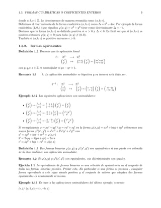 1.5. FORMAS CUADRÁTICAS O COEFICIENTES ENTEROS 9
donde a, b, c ∈ Z. Lo denotaremos de manera resumida como (a, b, c).
Denimos el discriminante de la forma cuadrática (a, b, c) como ∆ = b2 − 4ac. Por ejemplo la forma
cuadrática (1, 0, 1) que signica ϕ(x, y) = x2 + y2 tiene como discriminante ∆ = −4.
Decimos que la forma (a, b, c) es denida positiva si a  0 y ∆  0. Es fácil ver que si (a, b, c) es
positivo entonces ϕ(x, y)  0 para todo (x, y) = (0, 0).
También si (a, b, c) es positivo entonces c  0.
1.5.2. Formas equivalentes
Denición 1.2 Decimos que la aplicación lineal
: Z2 −→ Z2
x
y → p q
r s
x
y = px +qy
rx +sy
con p, q, r, s ∈ Z es unimodular si ps − qr = 1.
Remarca 1.1 1. La aplicación unimodular es biyectiva y su inversa esta dada por,
−1 : Z2 −→ Z2
x
y → x
y = s −q
−r p
x
y = sx−qy
−rx+py
Ejemplo 1.12 Las siguientes aplicaciones son unimodulares:
x
y → x
y = 0 1
−1 0
x
y = y
y
x
y → x
y = 1 1
0 1
x
y = x +y
y
x
y → x
y = 1 −1
0 1
x
y = x −y
y
Si reemplazamos x = px + qy ∧ y = rx + sy en la forma ϕ(x, y) = ax2 + bxy + cy2 obtenemos una
nueva forma ϕ (x , y ) = a x 2 + b x y + c y 2 con
a = ap2 + bpr + cr2 = ϕ(p, r)
b = 2apq + b(ps + qr) + 2crs
c = aq2 + bqs + cs2 = ϕ(q, s)
Denición 1.3 Dos formas binarias ϕ(x, y) y ϕ (x , y ) son equivalentes si una puede ser obtenida
de la otra mediante una aplicación unimodular.
Remarca 1.2 Si ϕ(x, y) y ϕ (x , y ) son equivalentes, sus discriminantes son iguales.
Ejecicio 1.1 La equivalencia de formas binarias es una relación de equivalencia en el conjunto de
todas las formas binarias posibles. Probar esto. En particular si una forma es positiva , cualquier
forma equivalente a este sigue siendo positiva y el conjunto de valores que adoptan dos formas
equivalentes es exactamente el mismo.
Ejemplo 1.13 En base a las aplicaciones unimodulares del último ejemplo, tenemos
(e.1) (a, b, c) ∼ (c, −b, a)
 