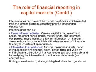 The role of financial reporting in capital markets (Contd.) Intermediaries can prevent the market breakdown which resulted from the lemons problem since they provide independent certification. Intermediaries can be: Financial Intermediaries:  Venture capital firms, investment banks, merchant banks, banks, mutual funds, and insurance companies. These institutions rely on information of financial statements and supplement this with other sources of information to analyze investment opportunities. Information Intermediaries : Auditors, financial analysts, bond rating agencies and financial press. These firms add value by enhancing the credibility of financial reports (as audit firms do) and by analyzing the information in the financial statements (as analysts do). Both types add value by distinguishing bad ideas from good ones 