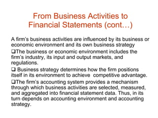 From Business Activities to Financial Statements (cont…) A firm’s business activities are influenced by its business or economic environment and its own business strategy The business or economic environment includes the firm’s industry, its input and output markets, and regulations. Business strategy determines how the firm positions itself in its environment to achieve  competitive advantage. The firm’s accounting system provides a mechanism through which business activities are selected, measured, and aggregated into financial statement data. Thus, in its turn depends on accounting environment and accounting strategy.  