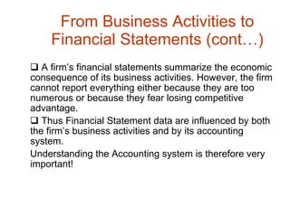 From Business Activities to Financial Statements (cont…) A firm’s financial statements summarize the economic consequence of its business activities. However, the firm cannot report everything either because they are too numerous or because they fear losing competitive advantage. Thus Financial Statement data are influenced by both the firm’s business activities and by its accounting system.  Understanding the Accounting system is therefore very important! 