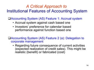 A Critical Approach to   Institutional Features of Accounting System Accounting System (AS) Feature 1: Accrual system   Accrual system against cash based one Investors’ preference for calendar based performance against function based one Accounting System (AS) Feature 2 (a): Delegation to corporate management Regarding future consequence of current activities (expected realization of credit sales). This might be realistic (benefit) or fabricated (cost)  
