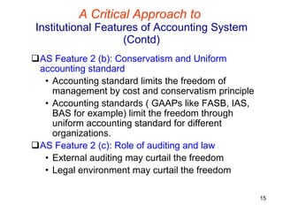 A Critical Approach to   Institutional Features of Accounting System (Contd) AS Feature 2 (b): Conservatism and Uniform accounting standard Accounting standard limits the freedom of management by cost and conservatism principle Accounting standards ( GAAPs like FASB, IAS, BAS for example) limit the freedom through uniform accounting standard for different organizations. AS Feature 2 (c): Role of auditing and law External auditing may curtail the freedom Legal environment may curtail the freedom 