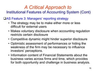 A Critical Approach to   Institutional Features of Accounting System (Cont) AS Feature 3: Managers’ reporting strategy The strategy may be to make either more or less difficult for external users Makes voluntary disclosure when accounting regulation restricts certain disclosure Competitive dynamic might hinder superior disclosure Optimistic assessment of performances or hiding the weakness of the firm may be necessary to influence investors’ perceptions. Information content of Financial Statements about the business varies across firms and time, which provides for both opportunity and challenge in business analysis. 