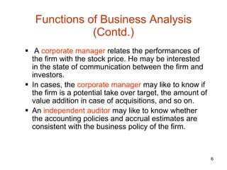 Functions of Business Analysis (Contd.) A  corporate manager  relates the performances of the firm with the stock price. He may be interested in the state of communication between the firm and investors.  In cases, the  corporate manager  may like to know if the firm is a potential take over target, the amount of value addition in case of acquisitions, and so on. An  independent auditor  may like to know whether the accounting policies and accrual estimates are consistent with the business policy of the firm. 