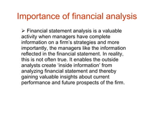 Importance of financial analysis  Financial statement analysis is a valuable activity when managers have complete information on a firm’s strategies and more importantly, the managers like the information reflected in the financial statement. In reality, this is not often true. It enables the outside analysts create ‘inside information’ from analyzing financial statement and thereby gaining valuable insights about current performance and future prospects of the firm. 