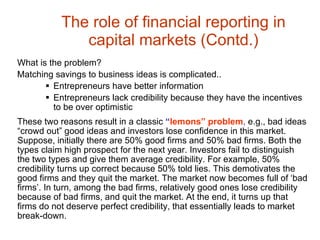 The role of financial reporting in capital markets (Contd.) What is the problem? Matching savings to business ideas is complicated.. Entrepreneurs have better information Entrepreneurs lack credibility because they have the incentives to be over optimistic These two reasons result in a classic  “ lemons” problem ,  e.g., bad ideas “crowd out” good ideas and investors lose confidence in this market. Suppose, initially there are 50% good firms and 50% bad firms. Both the types claim high prospect for the next year. Investors fail to distinguish the two types and give them average credibility. For example, 50% credibility turns up correct because 50% told lies. This demotivates the good firms and they quit the market. The market now becomes full of ‘bad firms’. In turn, among the bad firms, relatively good ones lose credibility because of bad firms, and quit the market. At the end, it turns up that firms do not deserve perfect credibility, that essentially leads to market break-down. 