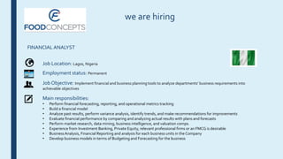 we are hiring
FINANCIAL ANALYST
Job Location: Lagos, Nigeria
Employment status: Permanent
Job Objective: Implement financial and business planning tools to analyze departments’ business requirements into
achievable objectives
Main responsibilities:
• Perform financial forecasting, reporting, and operational metrics tracking
• Build a financial model
• Analyze past results, perform variance analysis, identify trends, and make recommendations for improvements
• Evaluate financial performance by comparing and analyzing actual results with plans and forecasts
• Perform market research, data mining, business intelligence, and valuation comps.
• Experience from Investment Banking, Private Equity, relevant professional firms or an FMCG is desirable
• BusinessAnalysis, Financial Reporting and analysis for each business units in the Company
• Develop business models in terms of Budgeting and Forecasting for the business
 