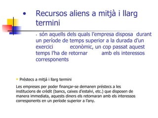 Recursos aliens a mitjà i llarg termini  -  són aquells dels quals l’empresa disposa  durant un període de temps superior a la durada d’un exercici  econòmic, un cop passat aquest temps l’ha de retornar  amb els interessos corresponents Préstecs a mitjá i llarg termini Les empreses per poder finançar-se demanen préstecs a les institucions de crèdit (bancs, caixes d’estalvi, etc.) que disposen de manera immediata, aquests diners els retornaran amb els interessos corresponents en un període superior a l’any. 