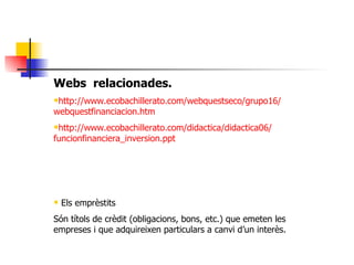 Webs  relacionades. http:// www . ecobachillerato . com / webquestseco /grupo16/ webquestfinanciacion . htm http:// www . ecobachillerato . com / didactica /didactica06/ funcionfinanciera _ inversion . ppt Els emprèstits Són títols de crèdit (obligacions, bons, etc.) que emeten les empreses i que adquireixen particulars a canvi d’un interès. 