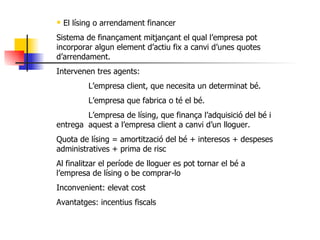 El lísing o arrendament financer Sistema de finançament mitjançant el qual l’empresa pot incorporar algun element d’actiu fix a canvi d’unes quotes d’arrendament. Intervenen tres agents: L’empresa client, que necesita un determinat bé. L’empresa que fabrica o té el bé. L’empresa de lísing, que finança l’adquisició del bé i entrega  aquest a l’empresa client a canvi d’un lloguer. Quota de lísing = amortització del bé + interesos + despeses administratives + prima de risc Al finalitzar el període de lloguer es pot tornar el bé a l’empresa de lísing o be comprar-lo Inconvenient: elevat cost Avantatges: incentius fiscals 