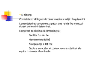 El rènting Consisteix en el lloguer de béns  mobles a mitjà i llarg termini. L’arrendatari es compromet a pagar una renda fixa mensual durant un termini determinat. L’empresa de rènting es compromet a: Facilitar l’us del bé Manteniment del bé Assegurança a tot risc Opcions en acabar el contracte com substituir els  equips o renovar el contracte. 
