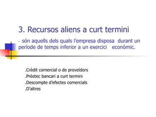 3. Recursos aliens a curt termini  -  són aquells dels quals l’empresa disposa  durant un  període de temps inferior a un exercici  econòmic. .Crèdit comercial o de proveïdors .Prèstec bancari a curt termini .Descompte d’efectes comercials .D’altres 