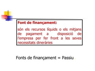 Font de finançament:  són els recursos líquids o els mitjans de pagament a  disposició de l’empresa per fer front a les seves necessitats dineràries Fonts de finançament = Passiu   . 
