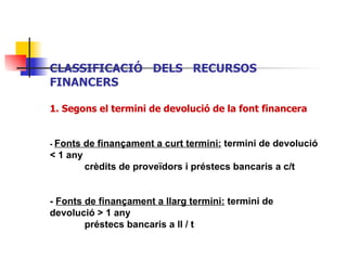 CLASSIFICACIÓ  DELS  RECURSOS  FINANCERS 1. Segons el termini de devolució de la font financera -  Fonts de finançament a curt termini:  termini de devolució < 1 any crèdits de proveïdors i préstecs bancaris a c/t  -  Fonts de finançament a llarg termini:  termini de devolució > 1 any préstecs bancaris a ll / t   