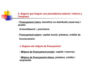 2. Segons que tinguin una procedència externa / interna a l’empresa -  Finançament intern : beneficis no distribuïts (reserves) i quotes d’amortització i  provisions  -  Finançament extern : capital social, préstecs, crèdits de  funcionament . 3 . Segons els mitjans de finançament  -  Mitjans de finançament propis : capital i reserves -  Mitjans de finançament aliens:  préstecs, crèdits i emprèstits 